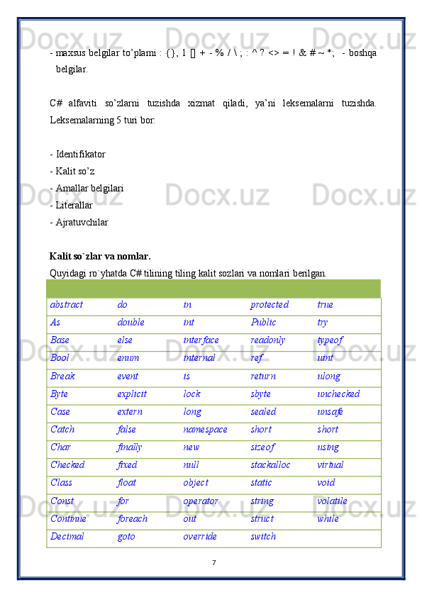 - maxsus  belgilar  to’plami  :  {}, 1 [] + -  % /  \  ;  :  ^  ? <> = ! &  # ~  *;    - boshqa
belgilar.  
 
C#   alfaviti   so’zlarni   tuzishda   xizmat   qiladi,   ya’ni   leksemalarni   tuzishda.
Leksemalarning 5 turi bor: 
 
- Identifikator  
- Kalit so’z   
- Amallar belgilari  
- Literallar  
- Ajratuvchilar 
 
Kalit so`zlar va nomlar. 
Quyidagi ro`yhatda C# tilining tiling kalit sozlari va nomlari berilgan. 
         
abstract  do  in  protected  true 
As  double  int  Public  try 
Base  else  interface  readonly  typeof 
Bool  enum  internal  ref  uint 
Break  event  is  return  ulong 
Byte  explicit  lock  sbyte  unchecked 
Case  extern  long  sealed  unsafe 
Catch  false  namespace  short  short 
Char  finally  new  sizeof  using 
Checked  fixed  null  stackalloc  virtual 
Class  float  object  static  void 
Const  for  operator  string  volatile 
Continue  foreach  out  struct  while 
Decimal  goto  override  switch   
7  
  