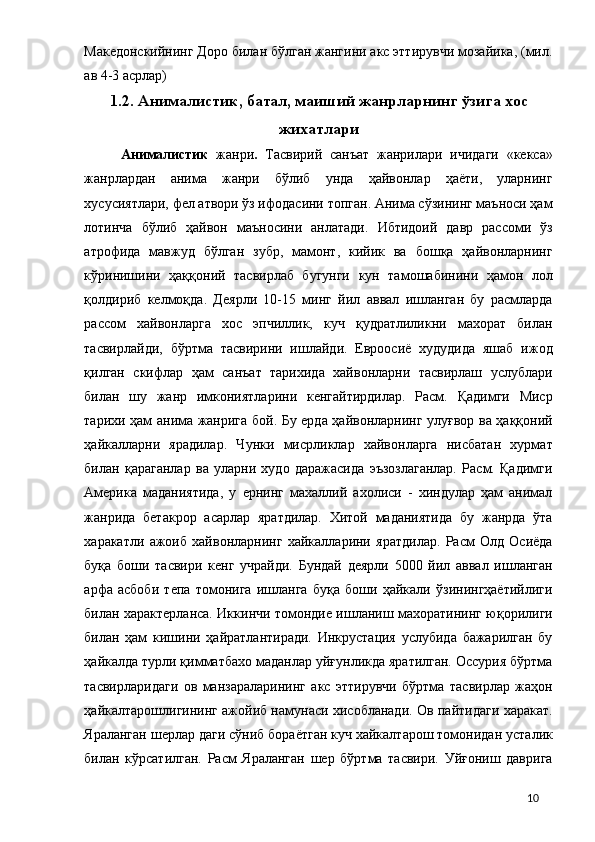 Македонскийнинг Доро билан бўлган жангини акс эттирувчи мозайика, (мил.
ав 4-3 асрлар) 
1.2.   Анималистик, батал, маиший жанрларнинг ўзига хос
жихатлари
Анималистик   жанри .   Тасвирий   санъат   жанрилари   ичидаги   «кекса»
жанрлардан   анима   жанри   бўлиб   унда   ҳайвонлар   ҳаёти,   уларнинг
хусусиятлари, фел атвори ўз ифодасини топган. Анима сўзининг маъноси ҳам
лотинча   бўлиб   ҳайвон   маъносини   анлатади.   Ибтидоий   давр   рассоми   ўз
атрофида   мавжуд   бўлган   зубр,   мамонт,   кийик   ва   бошқа   ҳайвонларнинг
кўринишини   ҳаққоний   тасвирлаб   бугунги   кун   тамошабинини   ҳамон   лол
қолдириб   келмоқда.   Деярли   10-15   минг   йил   аввал   ишланган   бу   расмларда
рассом   хайвонларга   хос   эпчиллик,   куч   қудратлиликни   махорат   билан
тасвирлайди,   бўртма   тасвирини   ишлайди.   Евроосиё   худудида   яшаб   ижод
қилган   скифлар   ҳам   санъат   тарихида   хайвонларни   тасвирлаш   услублари
билан   шу   жанр   имкониятларини   кенгайтирдилар.   Расм.   Қадимги   Миср
тарихи ҳам анима жанрига бой. Бу ерда ҳайвонларнинг улуғвор ва ҳаққоний
ҳайкалларни   ярадилар.   Чунки   мисрликлар   хайвонларга   нисбатан   хурмат
билан   қараганлар   ва   уларни   худо   даражасида   эъзозлаганлар.   Расм.   Қадимги
Америка   маданиятида,   у   ернинг   махаллий   ахолиси   -   хиндулар   ҳам   анимал
жанрида   бетакрор   асарлар   яратдилар.   Хитой   маданиятида   бу   жанрда   ўта
харакатли   ажоиб   хайвонларнинг   хайкалларини   яратдилар.   Расм   Олд   Осиёда
буқа   боши   тасвири   кенг   учрайди.   Бундай   деярли   5000   йил   аввал   ишланган
арфа   асбоби   тепа   томонига   ишланга   буқа   боши   ҳайкали   ўзинингҳаётийлиги
билан характерланса. Иккинчи томондие ишланиш махоратининг юқорилиги
билан   ҳам   кишини   ҳайратлантиради.   Инкрустация   услубида   бажарилган   бу
ҳайкалда турли қимматбахо маданлар уйғунликда яратилган. Оссурия бўртма
тасвирларидаги   ов   манзараларининг   акс   эттирувчи   бўртма   тасвирлар   жаҳон
ҳайкалтарошлигининг ажойиб намунаси хисобланади. Ов пайтидаги харакат.
Яраланган шерлар даги сўниб бораётган куч хайкалтарош томонидан усталик
билан   кўрсатилган.   Расм   Яраланган   шер   бўртма   тасвири.   Уйғониш   даврига
  10 