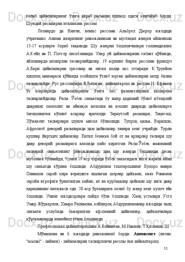 келиб   ҳайвонларнинг   ўзига   қараб   расмини   ишлаш   одати   кенгайиб   борди.
Шундай расмларни италиялик рассом 
Леонардо   да   Винчи,   немис   рассоми   Альбрех   Дюрер   ижодида
учратамиз.   Анима   жанрининг   ривожланиши   ва   мустақил   жанрга   айланиши
15-17   асрларга   бориб   тақалади.   Шу   жанрни   бошловчилари   голландиялик
А.Кейп   ва   П.   Поттер   хисобланади.   Улар   уй   ҳайвонларини   табиат   қўйнида,
яйловларда   мохирона   тасвирлайдилар.   19   асрнинг   йирик   рассоми   француз
А.Бари   ҳайвонларни   эрксевар   ва   енгил   холда   акс   эттиради.   К.Труайон
қишлоқ   манзараси   қўйнида   осойишта   ўтлаб   юрган   ҳайвонларни   мехр   билан
тасвирлайди.   Рус   рассомлари   В.Ватагин,   хайкалтарош   ва   рассом   И.   Ефимов
ўз   асарларида   ҳайвонларнинг   ўзига   хос   фазилатларини   мохирона
тасвирлайдилар.   Расм...Ўзбек   санъатида   бу   жанр   қадимий   бўлиб   ибтидоий
даврнинг   палеолит   ва   айниқса   мезолиа   ва   неолит   даврида   ҳайвонларга
бағишланган   кўплаб   асарлар   яратилди.   Зараутсой   расмлари,   Тақатош,
Хўжакент   тасвирлари   шунга   мисол   бўлаолади.   Тупроқ   қальа,   Варахша,
Афросиёб   деворий   расмларида   ҳам   ҳайвонлар   тавири   кенг   учрайди.   Турли
қушлар   йиртқич   ҳайвонлар.   Енгил   безакка   бой   от   ва   архарлар   тасвири   шу
давр   деворий   расмларига   алохида   пайз   киритган   Расм.Ўзбек   замонавий
тасвирий   санъатининг   ривожланиши   ҳам   шу   жанрда   бошланди   десак
муболаға бўлмайди, Чунки 19 аср охрида ўзбек санътидаги янги жараён айни
шу   санъатда   кўрина   бошлади.   Абдурахим   тоштарошнинг   Бухоро   амири
Олимхон   сарой   кира   веришига   ишлаган   шерлар   ҳайкали,   княз   Романов
саройи   атрофига   ўрнатилган   кийик,   ит   ва   қурбақалар   ҳайкали   шу   янги   давр
қарашининг  натижаси  эди.  20  аср   ўрталарига   келиб  бу  жанр  кенг  кулоч   ёйа
бошлади.   Унинг   ижодкорлари   пайдо   бўла   бошлади.   Халқ   усталари   Усто
Умар Жўрақулов, Хамро Рахимова, кейинроқ Абдурахимовлар ижодида халқ
санъати   услубида   бажарилган   афсонавий   ҳайвонлар,   ҳайкалчалари
кўргазмаларда намойиш этила бошланди. 
Профессионал ҳайкалтарошлик А.Бойматов, М.Иванов, Т.Қосимов, Ш. 
Мўминова   ва   б.   ижодида   ривожланиб   борди.   Анималист   (латин.
"аnimal" - хайвон) - хайвонларни тасвирловчи рассом ёки хайкалтарош. 
  11 