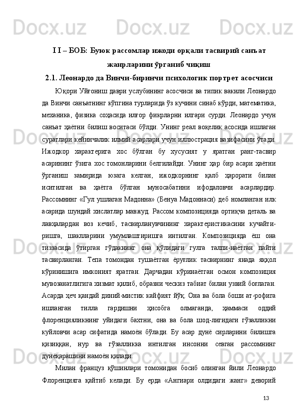  
 
I I – БОБ: Буюк рассомлар ижоди орқали тасвирий санъат 
жанрларини ўрганиб чиқиш 
2.1. Леонардо да Винчи-биринчи психологик портрет асосчиси 
Юқори Уйғониш даври услубининг асосчиси ва типик вакили Леонардо
да Винчи санъатнинг кўпгина турларида ўз кучини синаб кўрди, математика,
механика,   физика   соҳасида   илғор   фикрларни   илгари   сурди.   Леонардо   учун
санъат   ҳаётни   билиш   воситаси   бўлди.   Унинг   реал   воқелик   асосида   ишлаган
суратлари кейинчалик илмий асарлари учун иллюстрация вазифасини ўтади.
Ижодкор   характерига   хос   бўлган   бу   хусусият   у   яратган   ранг-тасвир
асарининг   ўзига   хос   томонларини   белгилайди.   Унинг   ҳар   бир   асари   ҳаётни
ўрганиш   замирида   юзага   келган,   ижодкорнинг   қалб   ҳарорати   билан
иситилган   ва   ҳаётга   бўлган   муносабатини   ифодаловчи   асарлардир.
Рассомнинг   «Гул   ушлаган   Мадонна»   (Бенуа   Мадоннаси)   деб   номланган   илк
асарида   шундай   хислатлар  мавжуд.   Рассом   композицияда   ортиқча   деталь   ва
лавҳалардан   воз   кечиб,   тасвирланувчининг   характеристикасини   кучайти-
ришга,   шаклларини   умумлаштиришга   интилган.   Композицияда   ёш   она
тиззасида   ўтирган   гўдакнинг   она   қўлидаги   гулга   талпи-наётган   пайти
тасвирланган.   Тепа   томондан   тушаётган   ёруғлик   тасвирнинг   янада   яққол
кўринишига   имконият   яратган.   Дарчадан   кўринаётган   осмон   композиция
мувозанатлигига хизмат қилиб, образни ческиз табиат билан узвий боғлаган.
Асарда  ҳеч  қандай  диний-мистик  кайфият  йўқ. Она  ва  бола боши  ат-рофига
ишланган   тилла   гардишни   ҳисобга   олмаганда,   ҳаммаси   оддий
флоренцияликнинг   уйидаги   бахтни,   она   ва   бола   шод-лигидаги   гўзалликни
куйловчи   асар   сифатида   намоён   бўлади.   Бу   асар   дунё   сирларини   билишга
қизиққан,   нур   ва   гўзалликка   интилган   инсонни   севган   рассомнинг
дунёқарашини намоён қилади. 
Милан   француз   қўшинлари   томонидан   босиб   олинган   йили   Леонардо
Флоренцияга   қайтиб   келади.   Бу   ерда   «Ангиари   олдидаги   жанг»   деворий
  13 