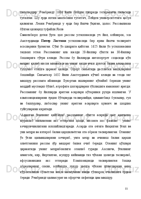 шахслардир.   Рембрандт   1606   йили   Лейден   шаҳрида   тегирмончи   оиласида
туғилган.   Шу   ерда   лотин   мактабини   тугатгач,   Лейден   университетига   қабул
қилинган.   Лекин   Рембрандт   у   ерда   бир   йилча   ўқиган,   ҳолос.   Рассомликка
бўлган қизиқиш туфайли Яков 
Сваненбюрх   деган   ўрта   ҳол   рассом   устахонасида   уч   йил,   кейинрок,   эса
Амстердамда   Питер   Ластман   устахонасида   бир   ярим   йилча   тасвириёт
асосларини   ўрганган.   Сўнг   ўз   шаҳрига   қайтган.   1625   йили   ўз   устахонасини
ташкил   этган.   Рассомнинг   илк   ижоди   20-йиллар   сўнгги   ва   30-йиллар
бошларига   тўғри   келади.   Рассом   бу   йилларда   автопортрет   соҳасида   кўп
меҳнат қилиб инсон мимикаси ва унинг киши ички дунёси билан алоқасини
тушуниб   етишга   ҳаракат   қилади.   Офорт   санъатида   дастлабки   машқларини
бошлайди.   Санъаткор   1632   йили   Амстердамга   кўчиб   келади   ва   тезда   энг
машҳур   рассомга   айланади.   Буюртма   ишларнинг   кўпайиб   бориши   унинг
моддий мустақил бўлиб, атрофига шогирдларни тўплашига имконият яратди.
Рассомнинг   бу   йилларда   яратган   асарлари   кўтаринки   рухда   ишланган.   У
композицияларини   ёрқин   бўёқларда   тасвирлайди,   қимматбақо   буюмлар,   гул
ва   биллурлар,   либослар   унинг   яратган   асарларга   қувонч   ва   шодлик
туйғуларини киритади. 
"Адашган   ўғилнинг   қайтиши"   рассомнинг   сўнгги   асарида   ҳаёт   қанчалик
мураккаб   эканлигини   акс   эттиргани   ҳолда,   инсонга   хос   фазилат   -   унинг
кечирувчинлигини   илохийлаштиради.   Асарда   ота   оёғига   йиқилгаи   ўғил   ва
уни меҳри ва изтироб билан қаршилаётган ота образи тасвирланган. Отанинг
ўз   ўғли   қилмишларини   кечириб,   унга   меҳр   ва   ачиниш   билан   қарши
олаётганини   рассом   зўр   маҳорат   билан   очиб   беради.   Отанинг   қўллари
ҳаракатида   унинг   меҳрибонлиги   сезилиб   туради.   Аксинча,   ўғилнинг
ялангоёқ,   кир,   йиртилган,   жулдур   кийимида   тиз   чўккан   ҳолатда   тасвирлаб,
афсусланишни   акс   эттиради.   Композицияда   тасвирланган   бошқа
образларнинг   сокин,   осойишта,   чуқур   ҳаёлга   чўккан   ҳолатларини   аниқ
кўрсатилиши   бўлаётган   воқеа   мазмунини   янада   тўлиқроқ   очилишига   ёрдам
беради. Рембрандт қаламсурат ва офортчи сифатида ҳам машҳур. 
  15 