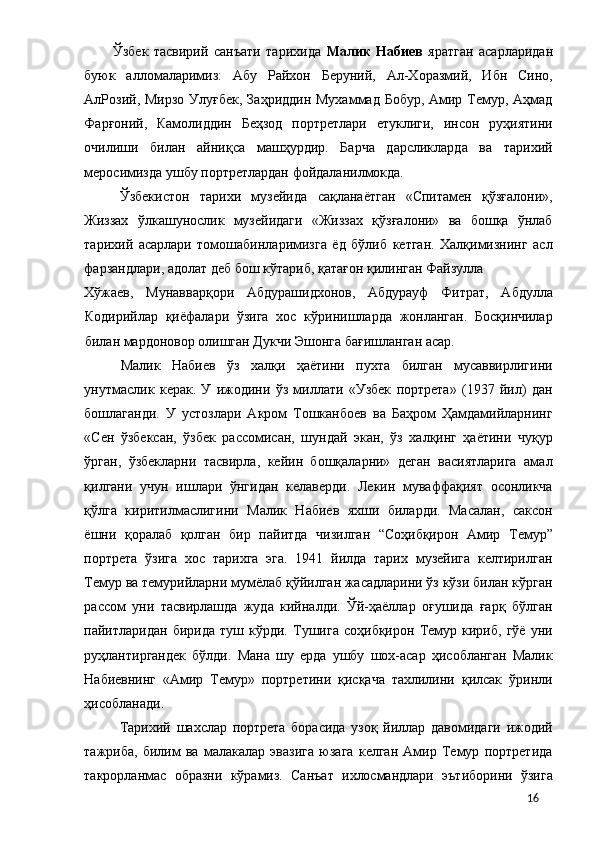 Ўзбек   тасвирий   санъати   тарихида   Малик   Набиев   яратган   асарларидан
буюк   алломаларимиз:   Абу   Райхон   Беруний,   Ал-Хоразмий,   Ибн   Сино,
АлРозий, Мирзо Улуғбек,  Заҳриддин Мухаммад Бобур, Амир Темур, Аҳмад
Фарғоний,   Камолиддин   Беҳзод   портретлари   етуклиги,   инсон   руҳиятини
очилиши   билан   айниқса   машҳурдир.   Барча   дарсликларда   ва   тарихий
меросимизда ушбу портретлардан фойдаланилмокда. 
Ўзбекистон   тарихи   музейида   сақланаётган   «Спитамен   қўзғалони»,
Жиззах   ўлкашунослик   музейидаги   «Жиззах   қўзғалони»   ва   бошқа   ўнлаб
тарихий   асарлари   томошабинларимизга   ёд   бўлиб   кетган.   Халқимизнинг   асл
фарзандлари, адолат деб бош кўтариб, қатағон қилинган Файзулла 
Хўжаев,   Мунавварқори   Абдурашидхонов,   Абдурауф   Фитрат,   Абдулла
Кодирийлар   қиёфалари   ўзига   хос   кўринишларда   жонланган.   Босқинчилар
билан мардоновор олишган Дукчи Эшонга бағишланган асар. 
Малик   Набиев   ўз   халқи   ҳаётини   пухта   билган   мусаввирлигини
унутмаслик   керак.   У   ижодини   ўз   миллати   «Узбек   портрета»   (1937   йил)   дан
бошлаганди.   У   устозлари   Акром   Тошканбоев   ва   Баҳром   Ҳамдамийларнинг
«Сен   ўзбексан,   ўзбек   рассомисан,   шундай   экан,   ўз   халқинг   ҳаётини   чуқур
ўрган,   ўзбекларни   тасвирла,   кейин   бошқаларни»   деган   васиятларига   амал
қилгани   учун   ишлари   ўнгидан   келаверди.   Лекин   муваффақият   осонликча
қўлга   киритилмаслигини   Малик   Набиев   яхши   биларди.   Масалан,   саксон
ёшни   қоралаб   қолган   бир   пайитда   чизилган   “Соҳибқирон   Амир   Темур”
портрета   ўзига   хос   тарихга   эга.   1941   йилда   тарих   музейига   келтирилган
Темур ва темурийларни мумёлаб қўйилган жасадларини ўз кўзи билан кўрган
рассом   уни   тасвирлашда   жуда   кийналди.   Ўй-ҳаёллар   оғушида   ғарқ   бўлган
пайитларидан   бирида   туш   кўрди.   Тушига   соҳибқирон   Темур   кириб,   гўё   уни
руҳлантиргандек   бўлди.   Мана   шу   ерда   ушбу   шох-асар   ҳисобланган   Малик
Набиевнинг   «Амир   Темур»   портретини   қисқача   тахлилини   қилсак   ўринли
ҳисобланади. 
Тарихий   шахслар   портрета   борасида   узоқ   йиллар   давомидаги   ижодий
тажриба,   билим   ва   малакалар   эвазига   юзага   келган   Амир   Темур   портретида
такрорланмас   образни   кўрамиз.   Санъат   ихлосмандлари   эътиборини   ўзига
  16 