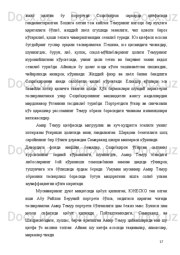 жалб   қилган   бу   портретда   Соҳибқирон   саркарда   қиёфасида
гавдалантирилган.  Бошига олтин тож кийган Темурнинг нигоҳи бир нуқтага
қаратилагн   бўлиб,   жиддий   хаёл   огушида   эканлиги,   чап   қовоги   бироз
кўтарилиб, қоши тепага чимирилганидан сезилиб туради. Юз қиёфаси асосан
бугдойранг   туслар   орқали   тасвирланган.   Пешона,   юз   қисмидаги   чизикдар,
шунингдек,   бурун,   лаб,   қулоқ,   соқол-мўйлабларнинг   ҳолати   Темурнинг
нуронийлигини   кўрсатсада,   унинг   ҳали   тетик   ва   бақувват   экани   яққол
сезилиб   турибди.   Айниқса   бу   ҳолат   юзда   кўзга   ташланаётган   пишикдик,
чайирликда   аниқроқ   кўринади.   Жиддий   фикр   ва   хаёл   билан   бандлиги
Соҳибқиронни   янада   салобатли   қилиб   кўрсатади.   Елкадор   қўллари   эса
бамайли   хотир   қиличга   таянган   ҳолда.   Қўл   бармоклари   шундай   характерли
тасвирланганки   улар   Соҳибқироннинг   машаққатли   жангу   жадаллардан
мардонавор   ўтганини   тасдиклаб   турибди.   Портретдаги   ўткир   ва   синчковли
кўз   қарашлар   рассомнинг   Темур   образи   борасидаги   чинакам   изланишлари
натижасидир. 
Амир   Темур   қиёфасида   магрурлик   ва   куч-қудратга   эгалиги   унинг
хотиржам   ўтириши   ҳолатида   аниқ   гавдаланган.   Шарқона   безатилагн   шоҳ
саройининг бир бўлаги деразадан Самарканд шахри манзараси кўринади. 
Девордаги   фонда   нақшин   безаклар,   Соҳибқирон   ўтирган   салтанат
курсисининг   бадиий   кўркамлиги,   шунингдек,   Амир   Темур   эгнидаги
либосларнинг   бой   кўриниши   томошабинни   замона   ҳақида   тўлиқроқ
тушунчага   эга   бўлишида   ёрдам   беради.   Умуман   мусаввир   Амир   Темур
образини   тасвирлаш   борасида   бутун   маҳоратини   ишга   солиб   улкан
муваффақиятни қўлга киритади. 
Мусаввирнинг   дунё   миқиёсида   қабул   қилинган,   ЮНЕСКО   тан   олган
иши   Абу   Райхон   Беруний   портрета   бўлса,   эндигиси   қариган   чоғида
тасвирланган Амир Темур портрети бўлганлиги ҳам бежиз эмас. Буниси хам
мезон   сифатида   қабул   қилинди.   Пойтахтимиздаги,   Самарканд   ва
Шаҳрисабздаги,   хуллас,   барча   яратилган   Амир   Темур   ҳайкалларида   ана   шу
қиёфа   ўз   аксини   топган.   Айнан   шу   киёфа   асосида   тақвимлар,   ллакатлар,
маркалар чикди. 
  17 