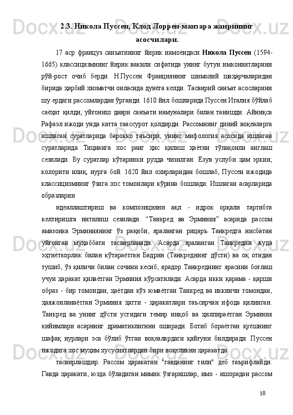 2.3. Никола Пуссен, Клод Лоррен-манзара жанрининг
асосчилари. 
17   аср   француз   санъатининг   йирик   намоёндаси   Никола   Пуссен   (1594-
1665)   классицизмнинг  йирик  вакили сифатида  унинг  бутун  имкониятларини
рўй-рост   очиб   берди.   Н.Пуссен   Франциянинг   шимолий   шаҳарчаларидан
бирида ҳарбий хизматчи оиласида дунёга келди. Тасвирий санъат асосларини
шу ердаги рассомлардан ўрганди. 1610 йил бошларида Пуссен Италия бўйлаб
саёҳат   қилди,   уйғониш   даври   санъати   намуналари   билан   танишди.   Айниқса
Рафаэл ижоди унда катта таассурот қолдирди. Рассомнинг диний воқеаларга
ишлаган   суратларида   барокко   таъсири,   унинг   мифология   асосида   ишлаган
суратларида   Тицианга   хос   ранг   ҳис   қилиш   ҳаётни   тўлақонли   англаш
сезилади.   Бу   суратлар   кўтаринки   руҳда   чизилган.   Ёзув   услуби   ҳам   эркин,
колорити   илиқ,   нурга   бой.   1620   йил   охирларидан   бошлаб,   Пуссен   ижодида
классицизмнинг   ўзига   хос   томонлари   кўрина   бошлади.   Ишлаган   асарларида
образларни 
идеаллаштириш   ва   композицияни   ақл   -   идрок   орқали   тартибга
келтиришга   интилиш   сезилади.   “Танкред   ва   Эрминия”   асарида   рассом
амазонка   Эрминиянинг   ўз   рақиби,   яраланган   рицаръ   Танкредга   нисбатан
уйғонган   муҳаббати   тасвирланади.   Асарда   яраланган   Танкредни   жуда
эҳтиёткорлик   билан   кўтараётган   Бадрин   (Танкреднинг   дўсти)   ва   оқ   отидан
тушиб, ўз  қиличи  билан сочини  кесиб,  ярадор   Танкреднинг  ярасини  боғлаш
учун   ҳаракат   қилаётган   Эрминия   кўрсатилади.   Асарда   икки   қарама   -   қарши
образ   -   бир   томондан,   ҳаётдан   кўз   юмаётган   Танкред   ва   иккинчи   томондан,
ҳаяжонланаётган   Эрминия   ҳатти   -   ҳаракатлари   таъсирчан   ифода   қилинган.
Танкред   ва   унинг   дўсти   устидаги   темир   ниқоб   ва   ҳилпираётган   Эрминия
кийимлари   асарнинг   драматиклигини   оширади.   Ботиб   бораётган   қуёшнинг
шафақ   нурлари   эса   бўлиб   ўтган   воқеалардаги   қайғуни   билдиради.   Пуссен
ижодига хос муҳим хусусиятлардан бири воқеликни ҳаракатда 
тасвирлашдир.   Рассом   ҳаракатни   "гавданинг   тили"   деб   таърифлайди.
Гавда  ҳаракати,   юзда  бўладиган  мимик  ўзгаришлар,   имо  -   ишорадан  рассом
  18 