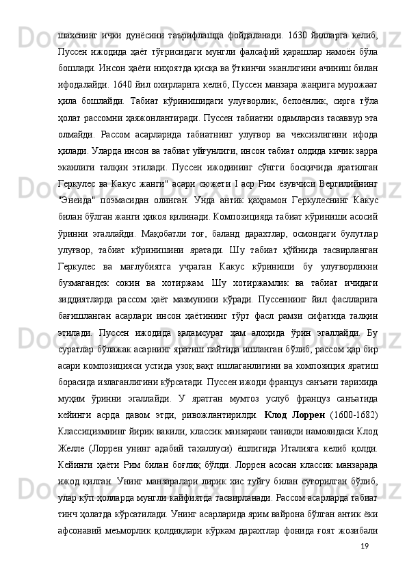 шахснинг   ички   дунёсини   таърифлашда   фойдаланади.   1630   йилларга   келиб,
Пуссен   ижодида   ҳаёт   тўғрисидаги   мунгли   фалсафий   қарашлар   намоён   бўла
бошлади. Инсон ҳаёти ниҳоятда қисқа ва ўткинчи эканлигини ачиниш билан
ифодалайди. 1640 йил охирларига келиб, Пуссен манзара жанрига мурожаат
қила   бошлайди.   Табиат   кўринишидаги   улуғворлик,   бепоёнлик,   сирга   тўла
ҳолат рассомни ҳаяжонлантиради. Пуссен табиатни одамларсиз тасаввур эта
олмайди.   Рассом   асарларида   табиатнинг   улуғвор   ва   чексизлигини   ифода
қилади. Уларда инсон ва табиат уйғунлиги, инсон табиат олдида кичик зарра
эканлиги   талқин   этилади.   Пуссен   ижодининг   сўнгги   босқичида   яратилган
Геркулес   ва   Какус   жанги"   асари   сюжети   I   аср   Рим   ёзувчиси   Вергилийнинг
"Энеида"   поэмасидан   олинган.   Унда   антик   қаҳрамон   Геркулеснинг   Какус
билан бўлган жанги ҳикоя қилинади. Композицияда табиат кўриниши асосий
ўринни   эгаллайди.   Мақобатли   тоғ,   баланд   дарахтлар,   осмондаги   булутлар
улуғвор,   табиат   кўринишини   яратади.   Шу   табиат   қўйнида   тасвирланган
Геркулес   ва   мағлубиятга   учраган   Какус   кўриниши   бу   улуғворликни
бузмагандек   сокин   ва   хотиржам.   Шу   хотиржамлик   ва   табиат   ичидаги
зиддиятларда   рассом   ҳаёт   мазмунини   кўради.   Пуссеннинг   йил   фаслларига
бағишланган   асарлари   инсон   ҳаётининг   тўрт   фасл   рамзи   сифатида   талқин
этилади.   Пуссен   ижодида   қаламсурат   ҳам   алоҳида   ўрин   эгаллайди.   Бу
суратлар бўлажак асарнинг яратиш пайтида ишланган бўлиб, рассом ҳар бир
асари композицияси устида узоқ вақт ишлаганлигини ва композиция яратиш
борасида излаганлигини кўрсатади. Пуссен ижоди француз санъати тарихида
муҳим   ўринни   эгаллайди.   У   яратган   мумтоз   услуб   француз   санъатида
кейинги   асрда   давом   этди,   ривожлантирилди.   Клод   Лоррен   (1600-1682)
Классицизмнинг йирик вакили, классик манзарани таниқли намояндаси Клод
Желле   (Лоррен   унинг   адабий   тахаллуси)   ёшлигида   Италияга   келиб   қолди.
Кейинги   ҳаёти   Рим   билан   боғлиқ   бўлди.   Лоррен   асосан   классик   манзарада
ижод   қилган.   Унинг   манзаралари   лирик   хис   туйғу   билан   суғорилган   бўлиб,
улар кўп ҳолларда мунгли кайфиятда тасвирланади. Рассом асарларда табиат
тинч ҳолатда кўрсатилади. Унинг асарларида ярим вайрона бўлган антик ёки
афсонавий   меъморлик   қолдиқлари   кўркам   дарахтлар   фонида   ғоят   жозибали
  19 