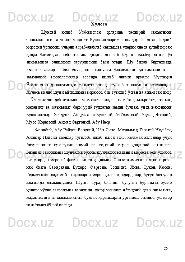  
Хулоса 
  Шундай   қилиб,   Ўзбекистон   ерларида   тасвирий   санъатнинг
ривожланиши   ва   унинг   моҳияти   Буюк   зотларимиз   қолдириб   кетган   бадиий
меросни ўрганиш, уларни асраб-авайлаб сақлаш ва уларни янада кўпайтирган
ҳолда   ўзимиздан   кейинги   авлодларга   етказиб   бериш   мажбуриятини   ўз
зиммамизга   олишимиз   зарурлигини   баён   этади.   Шу   билан   биргаликда
келажак   авлод   –   биз   ёшларнинг   санъатга   ўзимизнинг   ҳиссамизни   янги
замонавий   технологиялар   асосида   ишлаб   чиқиш   орқали   Мустақил
Ўзбекистон   давлатимизда   санъатни   янада   гуллаб   яшнатишга   асосланади.
Хулоса қилиб шуни айтишимиз керакки, биз туғилиб ўсган ва яшаётган диёр
–   Ўзбекистон   деб   аталмиш   мамлакат   азалдан   илм-фан,   маърифат,   санъат,
маданият   ва   маънавият   барқ   уриб   гуллаган   замин   бўлган,   унда   жаҳоннинг
Буюк   зотлари   Зардушт,   Абдулла   ал-Бухорий,   АтТермизий,   Аҳмад   Яссавий,
Мусо Хоразмий, Аҳмад Фарғоний, Абу Наср 
Фаробий, Абу Райҳон Беруний, Ибн Сино, Муҳаммад Тарағай Улуғбек,
Алишер   Навоий   кабилар   туғилиб,   яшаб,   ижод   этиб,   келажак   авлодлар   учун
фахрланишга   арзигулик   илмий   ва   маданий   мерос   қолдириб   кетганлар.
Бизнинг заминимиз шунчалик кўхна, шунчалик маданий меросга бой ўлкаки,
биз улардан меросий фахрланишга ҳақлимиз. Она юртимизнинг яқин тарихи
ҳам   бизга   Самарқанд,   Бухоро,   Фарғона,   Тошкент,   Хива,   Қўқон,   Косон,
Термез каби қадимий шаҳарларни мерос қилиб қолдирдилар, бугун биз улар
заминида   яшамоқдамиз.   Шунга   кўра,   бизнинг   бугунги   бурчимиз   бўлиб
қолган   кўхна   заминимиз   тарихини,   халқимизнинг   ибтидоий   давр   санъатига,
маданиятига   ва   маънавиятига   бўлган   қарашларни   ўрганиш   бизнинг   устивор
вазифамиз бўлиб қолади. 
 
 
 
 
 
  26 