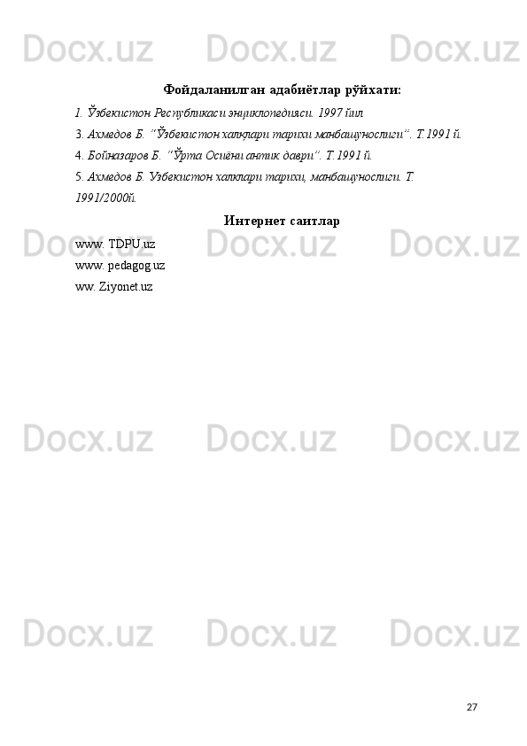  
 
Фойдаланилган адабиётлар рўйхати: 
1. Ўзбекистон Республикаси энциклопедияси. 1997 йил 
3. Ахмедов Б. “Ўзбекистон халқлари тарихи манбашунослиги”. Т.1991 й. 
4. Бойназаров Б. “Ўрта Осиёни антик даври”. Т.1991 й. 
5. Ахмедов Б. Узбекистон халклари тарихи, манбашунослиги. Т. 
1991/2000й. 
Интернет саитлар
www. TDPU.uz 
www. pеdagog.uz 
ww. Ziyonеt.uz 
  27 