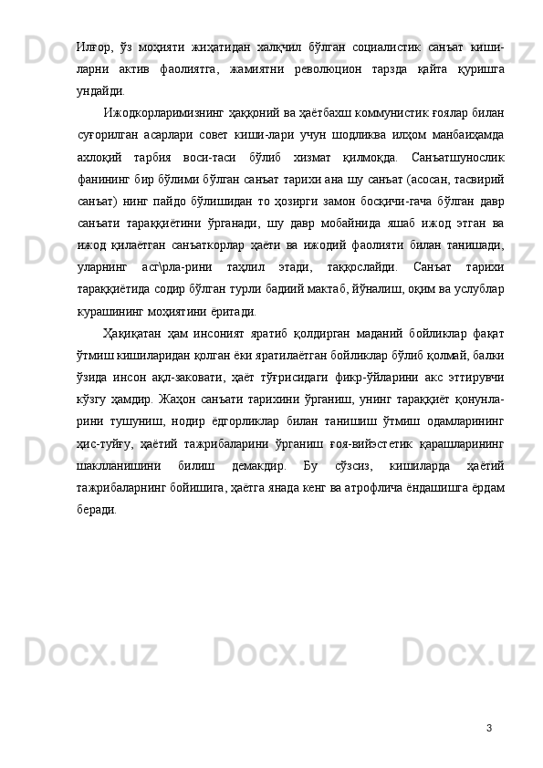 Илғор,   ўз   моҳияти   жиҳатидан   халқчил   бўлган   социалистик   санъат   киши-
ларни   актив   фаолиятга,   жамиятни   революцион   тарзда   қайта   қуришга
ундайди. 
Ижодкорларимизнинг ҳаққоний ва ҳаётбахш коммунистик ғоялар билан
суғорилган   асарлари   совет   киши-лари   учун   шодликва   илҳом   манбаиҳамда
ахлоқий   тарбия   воси-таси   бўлиб   хизмат   қилмоқда.   Санъатшунослик
фанининг бир бўлими бўлган санъат тарихи ана шу санъат (асосан, тасвирий
санъат)   нинг   пайдо   бўлишидан   то   ҳозирги   замон   босқичи-гача   бўлган   давр
санъати   тараққиётини   ўрганади,   шу   давр   мобайнида   яшаб   ижод   этган   ва
ижод   қилаётган   санъаткорлар   ҳаёти   ва   ижодий   фаолияти   билан   танишади,
уларнинг   асг\рла-рини   таҳлил   этади,   таққослайди.   Санъат   тарихи
тараққиётида содир бўлган турли бадиий мактаб, йўналиш, оқим ва услублар
курашининг моҳиятини ёритади. 
Ҳақиқатан   ҳам   инсоният   яратиб   қолдирган   маданий   бойликлар   фақат
ўтмиш кишиларидан қолган ёки яратилаётган бойликлар бўлиб қолмай, балки
ўзида   инсон   ақл-заковати,   ҳаёт   тўғрисидаги   фикр-ўйларини   акс   эттирувчи
кўзгу   ҳамдир.   Жаҳон   санъати   тарихини   ўрганиш,   унинг   тараққиёт   қонунла-
рини   тушуниш,   нодир   ёдгорликлар   билан   танишиш   ўтмиш   одамларининг
ҳис-туйғу,   ҳаётий   тажрибаларини   ўрганиш   ғоя-вийэстетик   қарашларининг
шаклланишини   билиш   демакдир.   Бу   сўзсиз,   кишиларда   ҳаётий
тажрибаларнинг бойишига, ҳаётга янада кенг ва атрофлича ёндашишга ёрдам
беради. 
 
 
 
 
 
 
 
 
 
  3 