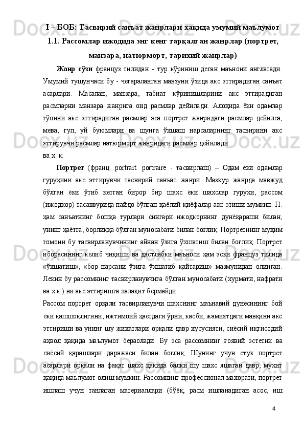 I – БОБ: Тасвирий санъат жанрлари хақида умумий маълумот
1.1.   Рассомлар ижодида энг кенг тарқалган жанрлар (портрет,
манзара, натюрморт, тарихий жанрлар)
Жанр   сўзи   француз   тилидан   -   тур   кўриниш   деган   маънони   англатади.
Умумий тушунчаси бу - чегараланган мавзуни ўзида акс эттирадиган санъат
асарлари.   Масалан,   манзара,   табиат   кўринишларини   акс   эттирадиган
расмларни   манзара   жанрига   оид   расмлар   дейилади.   Алоҳида   ёки   одамлар
тўпини   акс   эттирадиган   расмлар   эса   портрет   жанридаги   расмлар   дейилса,
мева,   гул,   уй   буюмлари   ва   шунга   ўхшаш   нарсаларнинг   тасвирини   акс
эттирувчи расмлар натюрморт жанридаги расмлар дейилади 
ва х. к. 
Портрет   (франц.   portrait.   portraire   -   тасвирлаш)   –   Одам   ёки   одамлар
гуруҳини   акс   эттирувчи   тасвирий   санъат   жанри.   Мазкур   жанрда   мавжуд
бўлган   ёки   ўтиб   кетган   бирор   бир   шахс   ёки   шахслар   гурухи,   рассом
(ижодкор) тасаввурида пайдо бўлган ҳаёлий қиёфалар акс этиши мумкин. П.
ҳам   санъатнинг   бошқа   турлари   сингари   ижодкорнинг   дунёқараши   билан,
унинг ҳаётга, борлиққа бўлган муносабати билан боғлиқ. Портретнинг муҳим
томони   бу   тасвирланувчининг   айнан   ўзига   ўхшатиш   билан   боғлиқ.   Портрет
иборасининг   келиб   чиқиши   ва   дастлабки   маъноси   ҳам   эски   француз   тилида
«ўхшатиш»,   «бор   нарсани   ўзига   ўхшатиб   қайтариш»   мазмунидан   олинган.
Лекин бу рассомнинг тасвирланувчига бўлган муносабати (хурмати, нафрати
ва х.к.) ни акс эттиришга халақит бермайди. 
Рассом   портрет   орқали   тасвирланувчи   шахснинг   маънавий   дунёсининг   бой
ёки қашшоқлигини, ижтимоий ҳаётдаги ўрни, касби, жамиятдаги мавқини акс
эттириши ва унинг шу жихатлари орқали давр хусусияти, сиёсий иқтисодий
аҳвол   ҳақида   маълумот   бераолади.   Бу   эса   рассомнинг   ғоявий   эстетик   ва
сиёсий   қарашлари   даражаси   билан   боғлиқ.   Шунинг   учун   етук   портрет
асарлари   орқали   на   фақат   шахс   ҳақида   балки   шу   шахс   яшаган   давр,   мухит
ҳақида маълумот олиш мумкин. Рассомнинг профессионал махорати, портрет
ишлаш   учун   танлаган   материаллари   (бўёқ,   расм   ишланадиган   асос,   иш
  4 