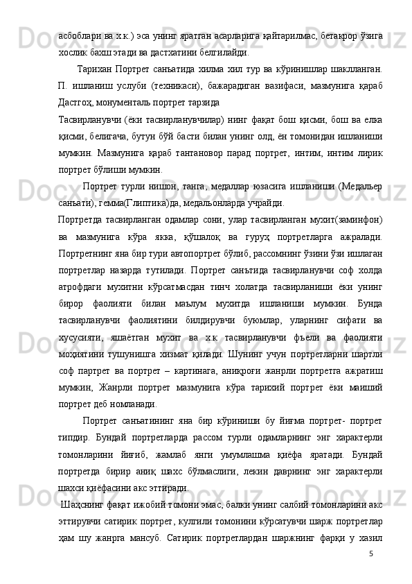 асбоблари ва х.к.) эса унинг яратган асарларига қайтарилмас, бетакрор ўзига
хослик бахш этади ва дастхатини белгилайди. 
Тарихан   Портрет   санъатида   хилма   хил   тур   ва   кўринишлар   шаклланган.
П.   ишланиш   услуби   (техникаси),   бажарадиган   вазифаси,   мазмунига   қараб
Дастгоҳ, монументаль портрет тарзида 
Тасвирланувчи   (ёки   тасвирланувчилар)   нинг   фақат   бош   қисми,   бош   ва   елка
қисми, белигача, бутун бўй басти билан унинг олд, ён томонидан ишланиши
мумкин.   Мазмунига   қараб   тантановор   парад   портрет,   интим,   интим   лирик
портрет бўлиши мумкин. 
Портрет   турли   нишон,   танга,   медаллар   юзасига   ишланиши   (Медальер
санъати), гемма(Глиптика)да, медальонларда учрайди. 
Портретда   тасвирланган   одамлар   сони,   улар   тасвирланган   мухит(заминфон)
ва   мазмунига   кўра   якка,   қўшалоқ   ва   гуруҳ   портретларга   ажралади.
Портретнинг яна бир тури автопортрет бўлиб, рассомнинг ўзини ўзи ишлаган
портретлар   назарда   тутилади.   Портрет   санътида   тасвирланувчи   соф   холда
атрофдаги   мухитни   кўрсатмасдан   тинч   холатда   тасвирланиши   ёки   унинг
бирор   фаолияти   билан   маълум   мухитда   ишланиши   мумкин.   Бунда
тасвирланувчи   фаолиятини   билдирувчи   буюмлар,   уларнинг   сифати   ва
хусусияти,   яшаётган   мухит   ва   х.к   тасвирланувчи   фъели   ва   фаолияти
моҳиятини   тушунишга   хизмат   қилади.   Шунинг   учун   портретларни   шартли
соф   партрет   ва   портрет   –   картинага,   аниқроғи   жанрли   портретга   ажратиш
мумкин,   Жанрли   портрет   мазмунига   кўра   тарихий   портрет   ёки   маиший
портрет деб номланади. 
Портрет   санъатининг   яна   бир   кўриниши   бу   йиғма   портрет-   портрет
типдир.   Бундай   портретларда   рассом   турли   одамларнинг   энг   характерли
томонларини   йиғиб,   жамлаб   янги   умумлашма   қиёфа   яратади.   Бундай
портретда   бирир   аниқ   шахс   бўлмаслиги,   лекин   даврнинг   энг   характерли
шахси қиёфасини акс эттиради. 
 Шаҳснинг фақат ижобий томони эмас, балки унинг салбий томонларини акс
эттирувчи сатирик портрет, кулгили томонини кўрсатувчи  шарж  портретлар
ҳам   шу   жанрга   мансуб.   Сатирик   портретлардан   шаржнинг   фарқи   у   хазил
  5 