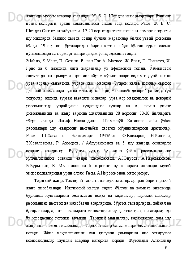 жанрида мухим  асарлар яратилди. Ж. Б. С. Шарден  натюрмортлари ўзининг
нозик   колорити,   эркин   композицияси   билан   эсда   қолади.   Расм.   Ж.   Б.   С.
Шарден.Санъат   атрибутлари.   19-20   асрларда   яратилган   натюрморт   асарлари
шу   йилларда   бадиий   ҳаётда   содир   бўлган   жараёнлар   билан   узвий   ривожда
бўлди.   19   асрнинг   ўрталаридан   бирин   кетин   пайдо   бўлган   турли   саеъат
йўналишлари натюрморт жанрида ҳам ўз ифодасини топди. 
Э.Манэ,   К.Моне,   П.   Сезанн,   В.   ван   Гог   А.   Матисс,   Ж.   Брак,   П.   Пикассо,   X.
Грис   ва   б   ижодида   янги   жараёнлар   ўз   ифодасини   топди.   Ўзбекистон
санъатида   натюрморт   жанрининг   айрим   кўринишлари   қадимги   дунё   ва   илк
ўрта   асрлар   санъатида   учраса   ҳам,   масалан   Тупроқ   қальа   шохлар   саройи
деворий расмларида гул ва мевалар тасвири, Афросиёб деворий расмида тус
товуқлар   олдида   турган   вазадаги   мевалар,   ўрта   аср   наққошлик   ва   деворий
рассомлигида   учрайдиган   гулдондаги   гуллар   ва   х.,   лекин   унинг
ривожланиши   ва   жанр   тарзида   шаклланиши   20   асрнинг   20-30   йилларига
тўғри   келади.   Латиф   Насриддинов,   Шамсирўй   Хасанова   каби   ўзбек
рассомлари   шу   жанрнинг   дастлабки   дастгох   кўринишларини   яратдилар.
Расм.   Ш.Хасанова.   Натюрморт.   1943йил.   Ю.Елизаров,   Н.Кашина,
З.Ковалевская,   Р.   Ахмедов,   /   Абдурахмонов   ва   б.   шу   жанрда   сезиларли
асарлар   яратдилар.   Бугунги   кунда   бу   жанр   ўзбек   рассомларининг
кўпчилигининг   севамли   жанри   хисобланади,   А.Юнусов,   А.Икромжонов,
В.Бурмакин,   Е.   Мельников   ва   б.   ларнинг   шу   жанрдаги   асарлари   музей
экспозицияларидан ўрин олган. Расм. А.Икромжонов, натюрморт, 
Тарихий жанр.  Тасвирий санъатнинг мухим жанрларидан бири тарихий
жанр   хисобланади.   Ижтимоий   хаётда   содир   бўлган   ва   жамият   ривожида
бурилиш   нуқталарини   белгилаган   воқеа   ва   ходисалар,   тарихий   шахслар
рассомнинг дастгох ва махобатли асарларида, бўртма тасвирларда, ҳайкал ва
ёдгорликларда, кичик хажмдаги миниатюралару дастгох графика асарларида
ўз   ифодасини   топиши   мумкин.   Тарихий   манзиллар,   қадамжолар   ҳам   шу
жанрнинг сюжети исобланади. Тарихий жанр батал жанри билан яқинлашиб
кетади.   Жанг   воқеаларининг   хал   қилувчи   дамларини   акс   эттирувчи
композициялар   шундай   асарлар   қаторига   киради.   Жумладан   Александр
  9 