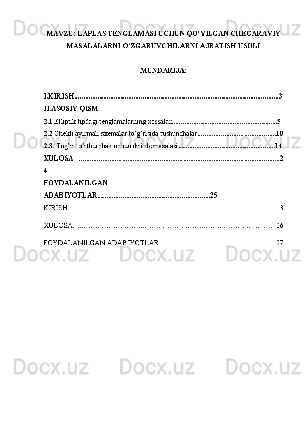 MAVZU:  LAPLAS TENGLAMASI UCHUN QO’YILGAN CHEGARAVIY
MASALALARNI O’ZGARUVCHILARNI AJRATISH USULI
MUNDARIJA:
I.KIRISH..................................................................................................................3
II.ASOSIY QISM
2.1  Elliptik tipdagi tenglamalarning xossalari ..........................................................5
2.2  Chekli ayirmali sxemalar to’g’risida tushunchalar ............................................10
2.3.  Tog’ri to’rtburchak uchun dirixle masalasi ......................................................14
XULOSA   ................................................................................................................2
4
FOYDALANILGAN
ADABIYOTLAR...............................................................25
KIRISH ...................................................................................................................... 3
XULOSA ................................................................................................................. 26
FOYDALANILGAN ADABIYOTLAR ................................................................. 27 