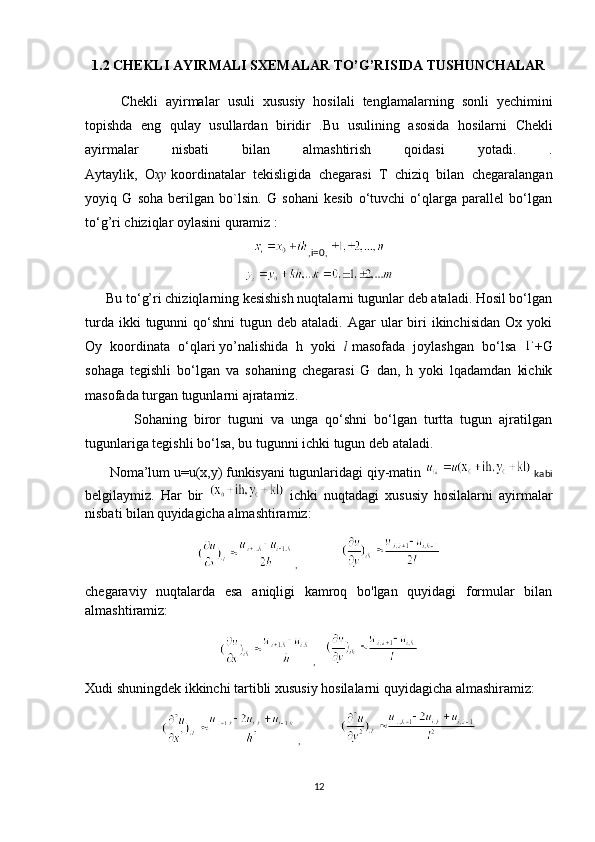 1.2  CHEKLI   AYIRMALI   SXEMALAR   TO ’ G ’ RISIDA   TUSHUNCHALAR
Chekli   ayirmalar   usuli   xususiy   hosilali   tenglamalarning   sonli   yechimini
topishda   eng   qulay   usullardan   biridir   . Bu   usulining   asosida   hosilarni   Chekli
ayirmalar   nisbati   bilan   almashtirish   qoidasi   yotadi .   .
Aytaylik,   O xy   koordinatalar   tekisligida   chegarasi   T   chiziq   bilan   chegaralangan
yoyiq   G   soha   berilgan   bo`lsin.   G   sohani   kesib   o‘tuvchi   o‘qlarga   parallel   bo‘lgan
to‘g’ri chiziqlar oylasini quramiz :
,i=0,  
      Bu to‘g’ri chiziqlarning kesishish nuqtalarni tugunlar deb ataladi. Hosil bo‘lgan
turda  ikki  tugunni   qo‘shni  tugun  deb ataladi.  Agar  ular  biri  ikinchisidan  Ox  yoki
Oy   koordinata   o‘qlari   yo’nalishida   h   yoki   l   masofada   joylashgan   bo‘lsa   +G
sohaga   tegishli   bo‘lgan   va   sohaning   chegarasi   G   dan,   h   yoki   lqadamdan   kichik
masofada turgan tugunlarni ajratamiz.
              Sohaning   biror   tuguni   va   unga   qo‘shni   bo‘lgan   turtta   tugun   ajratilgan
tugunlariga tegishli bo‘lsa, bu tugunni ichki tugun deb ataladi.
       Noma’lum u=u(x,y) funkisyani tugunlaridagi qiy-matin   kabi
belgilaymiz.   Har   bir     ichki   nuqtadagi   xususiy   hosilalarni   ayirmalar
nisbati bilan   quyidagicha almashtiramiz:
,        
chegaraviy   nuqtalarda   esa   aniqligi   kamroq   bo'lgan   quyidagi   formular   bilan
almashtiramiz:
, 
Xudi shuningdek ikkinchi tartibli xususiy hosilalarni quyidagicha almashiramiz:
,   
12 