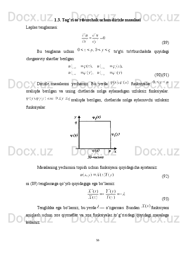 1.3. Tog’ri to’rtburchak uchun dirixle masalasi
Laplas tenglamasi:
                                                     (89)
Bu   tenglama   uchun     to'g'ri   to'rtburchakda   quyidagi
chegaraviy shartlar berilgan:
                              (90)(91)
Dirixle   masalasini   yechamiz.   Bu   yerda     funksiyalar  
oraliqda   berilgan   va   uning   chetlarida   nolga   aylanadigan   uzluksiz   funksiyalar.
oraliqda   berilgan,   chetlarida   nolga   aylanuvchi   uzluksiz
funksiyalar.
Masalaning yechimini topish uchun funksiyani quyidagicha ajratamiz:
                                             (92) 
ni (89) tenglamaga qo‘yib quyidagiga ega bo‘lamiz:
                                    (93)
Tenglikka ega  bo‘lamiz, bu yerda — o‘zgarmas.  Bundan   funksiyani
aniqlash   uchun   xos   qiymatlar   va   xos   funksiyalar   to‘g‘risidagi   quyidagi   masalaga
kelamiz:
16 