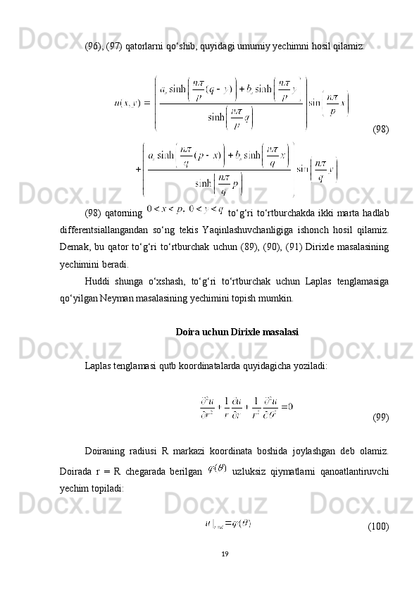 (96), (97) qatorlarni qo‘shib, quyidagi umumiy yechimni hosil qilamiz:
         (98)
(98) qatorning     to‘g‘ri to‘rtburchakda ikki marta hadlab
differentsiallangandan   so‘ng   tekis   Yaqinlashuvchanligiga   ishonch   hosil   qilamiz.
Demak,   bu   qator   to‘g‘ri   to‘rtburchak   uchun   (89),   (90),   (91)   Dirixle   masalasining
yechimini beradi.
Huddi   shunga   o‘xshash,   to‘g‘ri   to‘rtburchak   uchun   Laplas   tenglamasiga
qo‘yilgan Neyman masalasining yechimini topish mumkin.
Doira uchun Dirixle masalasi
Laplas tenglamasi qutb koordinatalarda quyidagicha yoziladi:
                                (99)
Doiraning   radiusi   R   markazi   koordinata   boshida   joylashgan   deb   olamiz.
Doirada   r   =   R   chegarada   berilgan     uzluksiz   qiymatlarni   qanoatlantiruvchi
yechim topiladi:
                                               (100)
19 
