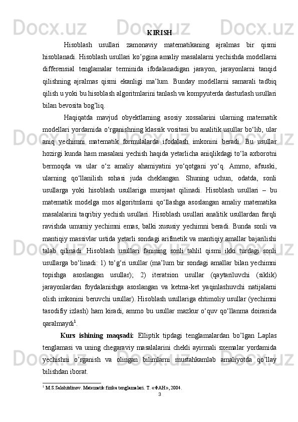 KIRISH
Hisoblash   usullari   zamonaviy   matematikaning   ajralmas   bir   qismi
hisoblanadi. Hisoblash usullari ko’pgina amaliy masalalarni yechishda modellarni
differensial   tenglamalar   terminida   ifodalanadigan   jarayon,   jarayonlarni   tanqid
qilishning   ajralmas   qismi   ekanligi   ma’lum.   Bunday   modellarni   samarali   tadbiq
qilish u yoki bu hisoblash algoritmlarini tanlash va kompyuterda dasturlash usullari
bilan bevosita bog’liq.
Haqiqatda   mavjud   obyektlarning   asosiy   xossalarini   ularning   matematik
modellari yordamida o‘rganishning klassik vositasi bu analitik usullar bo‘lib, ular
aniq   yechimni   matematik   formulalarda   ifodalash   imkonini   beradi.   Bu   usullar
hozirgi kunda ham masalani yechish haqida yetarlicha aniqlikdagi to‘la axborotni
bermoqda   va   ular   o‘z   amaliy   ahamiyatini   yo‘qotgani   yo‘q.   Ammo,   afsuski,
ularning   qo‘llanilish   sohasi   juda   cheklangan.   Shuning   uchun,   odatda,   sonli
usullarga   yoki   hisoblash   usullariga   murojaat   qilinadi.   Hisoblash   usullari   –   bu
matematik   modelga   mos   algoritmlarni   qo‘llashga   asoslangan   amaliy   matematika
masalalarini  taqribiy yechish usullari. Hisoblash  usullari analitik usullardan farqli
ravishda   umumiy   yechimni   emas,   balki   xususiy   yechimni   beradi.   Bunda   sonli   va
mantiqiy massivlar ustida yetarli sondagi arifmetik va mantiqiy amallar bajarilishi
talab   qilinadi.   Hisoblash   usullari   fanining   sonli   tahlil   qismi   ikki   turdagi   sonli
usullarga bo‘linadi: 1) to‘g‘ri usullar (ma’lum bir sondagi  amallar bilan yechimni
topishga   asoslangan   usullar);   2)   iteratsion   usullar   (qaytariluvchi   (siklik)
jarayonlardan   foydalanishga   asoslangan   va   ketma-ket   yaqinlashuvchi   natijalarni
olish imkonini beruvchi usullar). Hisoblash usullariga ehtimoliy usullar (yechimni
tasodifiy   izlash)   ham   kiradi,   ammo   bu   usullar   mazkur   o‘quv   qo‘llanma   doirasida
qaralmaydi 1
.
Kurs   ishining   maqsadi:   Elliptik   tipdagi   tenglamalardan   bo’lgan   Laplas
tenglamasi   va   uning   chegaraviy   masalalarini   chekli   ayirmali   sxemalar   yordamida
yechishni   o’rganish   va   olingan   bilimlarni   mustahkamlab   amaliyotda   qo’llay
bilishdan iborat.
1
 M.S.Sal о hitdin о v. Matematik fizika tenglamalari.  T. «ФАН», 2004.
3 