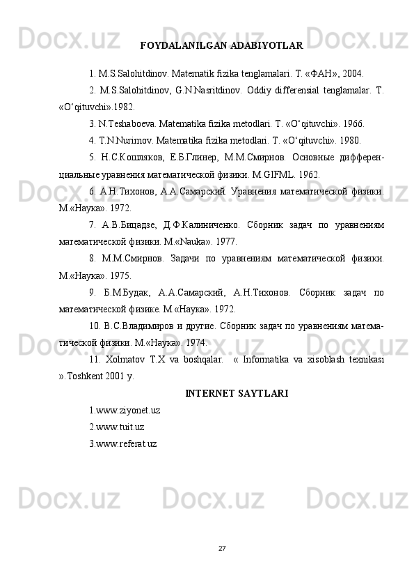 FOYDALANILGAN ADABIYOTLAR
1. M.S.Salоhitdinоv. Matematik fizika tenglamalari. T. «ФАН», 2004.
2.   M.S.Salоhitdinоv,   G.N.Nasritdinоv.   Оddiy   differensial   tenglamalar.   T.
«O‘qituvchi».1982.
3. N.Teshabоeva. Matematika fizika metоdlari. T. «O‘qituvchi».  1966.
4. T.N.Nurim о v. Matematika fizika met о dlari.  T. «O‘qituvchi». 1980.
5.   Н.С.Кошляков,   Е.Б.Глинер,   М.М.Смирнов.   Основные   дифферен-
циальные уравнения математической физики. M.GIFML. 1962.
6.   А.Н.Тихонов,   А.А.Самарский.   Уравнения   математической   физики.
M.«Наука». 1972.
7.   А.В.Бицадзе,   Д.Ф.Калиниченко.   Сборник   задач   по   уравнениям
математической физики. M.«Nauka». 1977.
8.   М.М.Смирнов.   Задачи   по   уравнениям   математической   физики.
M.«Наука». 1975.
9.   Б.М.Будак,   А.А.Самарский,   А.Н.Тихонов.   Сборник   задач   по
математической физике. M.«Наука». 1972.
10. В.С.Владимиров  и другие. Сборник  задач  по уравнениям  матема-
тической физики.  M.« Наука ». 1974.
11.   Xolmatov   T.X   va   boshqalar.     «   Informatika   va   xisoblash   texnikasi
».Toshkent 2001 y.
INTERNET SAYTLARI
1. www.ziyonet.uz
2. www.tuit.uz
3. www.referat.uz
27 