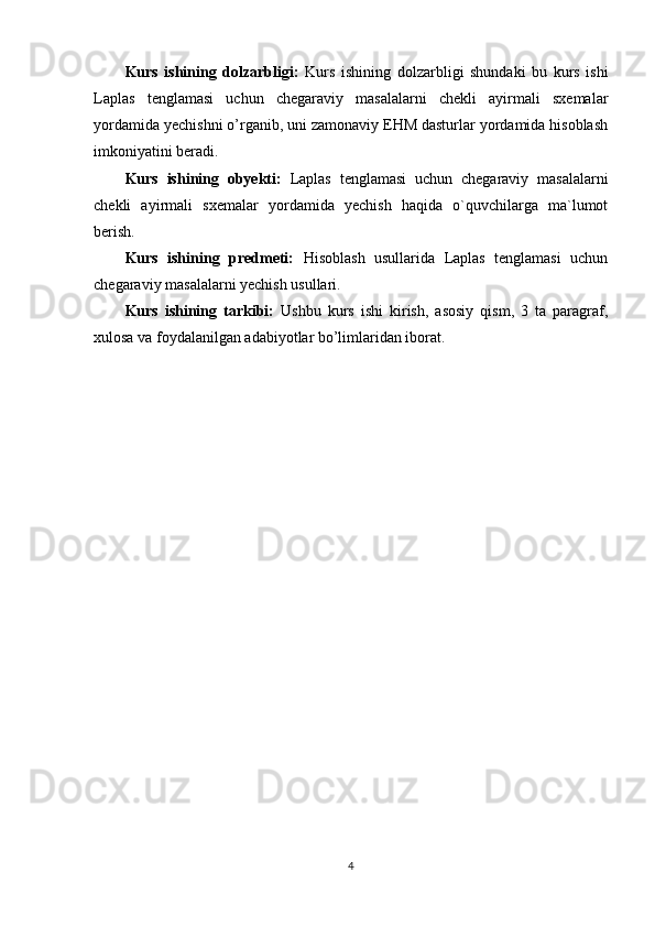 Kurs   ishining   dolzarbligi:   Kurs   ishining   dolzarbligi   shundaki   bu   kurs   ishi
Laplas   tenglamasi   uchun   chegaraviy   masalalarni   chekli   ayirmali   sxemalar
yordamida yechishni o’rganib, uni zamonaviy EHM dasturlar yordamida hisoblash
imkoniyatini beradi.
Kurs   ishining   obyekti:   Laplas   tenglamasi   uchun   chegaraviy   masalalarni
chekli   ayirmali   sxemalar   yordamida   yechish   haqida   o`quvchilarga   ma`lumot
berish. 
Kurs   ishining   predmeti:   Hisoblash   usullarida   Laplas   tenglamasi   uchun
chegaraviy masalalarni yechish usullari.
Kurs   ishining   tarkibi:   Ushbu   kurs   ishi   kirish,   asosiy   qism,   3   ta   paragraf,
xulosa va foydalanilgan adabiyotlar bo’limlaridan iborat.
4 