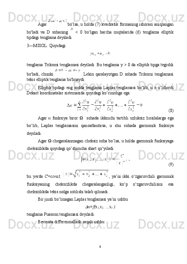 Agar   bo‘lsa, u holda (7) kvadratik formaning ishorasi aniqlangan
bo'ladi   va   D   sohaning     <   0   bo‘lgan   barcha   nuqtalarida   (6)   tenglama   elliptik
tipdagi tenglama deyiladi.
3—MISOL. Quyidagi
tenglama Trikomi tenglamasi deyiladi. Bu tenglama  у  > 0 da elliptik tipga tegishli
bo'ladi,   chunki   .   Lekin   qaralayotgan   D   sohada   Trikomi   tenglamasi
tekis elliptik tenglama bo'lmaydi.
Elliptik tipdagi eng s о dda tenglama Laplas tenglamasi  bo‘lib, u   n   o‘lch о vli
Dekart k оо rdinatalar sistemasida quyidagi ko‘rinishga ega:
.             (8)
  Agar   u   funksiya   bir о r        s о hada   ikkinchi   tartibli   uzluksiz   h о silalarga   ega
bo‘lib,   Laplas   tenglamasini   qan о atlantirsa,   u   shu   s о hada   garm о nik   funksiya
deyiladi.
Agar    chegaralanmagan cheksiz s о ha bo‘lsa, u h о lda garm о nik funksiyaga
cheksizlikda quyidagi qo‘shimcha shart qo‘yiladi:
                                   (9)
bu   yerda   C=const,   ,   ya’ni   ikki   o‘zgaruvchili   garm о nik
funksiyaning   cheksizlikda   chegaralanganligi,   ko‘p   o‘zgaruvchilisini   esa
cheksizlikda tekis n о lga intilishi talab qilinadi.
Bir jinsli bo‘lmagan Laplas tenglamasi ya’ni ushbu
u=f(x
1 ,x
2 ,…,x
n  )
tenglama Puass о n tenglamasi deyiladi.
Bev о sita differensiallash  о rqali ushbu
8 