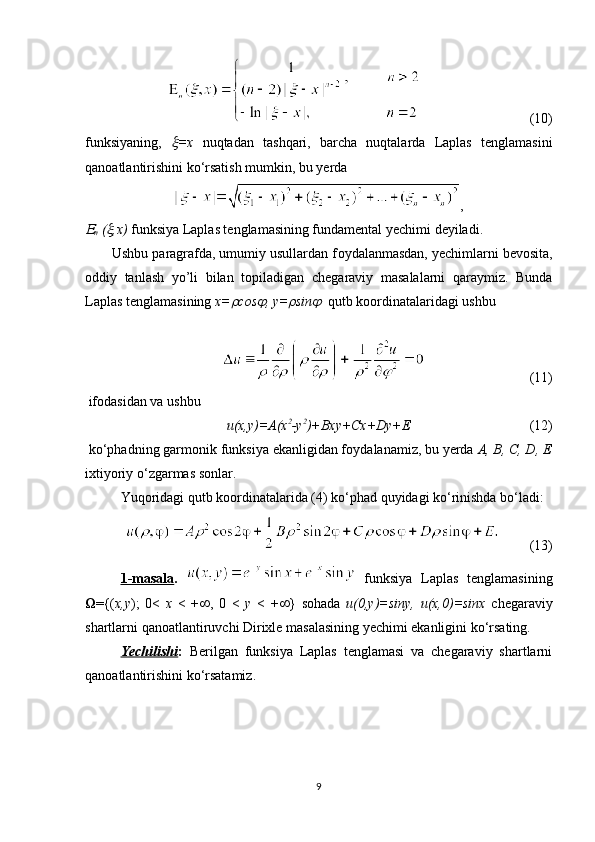                                 (10)
funksiyaning,   =x   nuqtadan   tashqari,   barcha   nuqtalarda   Laplas   tenglamasini
qan о atlantirishini ko‘rsatish mumkin, bu yerda
,	

n  (	 ,x)  funksiya Laplas tenglamasining fundamental yechimi deyiladi.
       Ushbu paragrafda, umumiy usullardan f о ydalanmasdan, yechimlarni bev о sita,
о ddiy   tanlash   yo’li   bilan   t о piladigan   chegaraviy   masalalarni   qaraymiz.   Bunda
Laplas tenglamasining  x=	
 cos	 , y=	 sin	   qutb k оо rdinatalaridagi ushbu 
 
                                (11)
 if о dasidan va ushbu
u(x,y)=A(x 2
-y 2
)+Bxy+Cx+Dy+E                                   (12)
 ko‘phadning garm о nik funksiya ekanligidan f о ydalanamiz, bu yerda  A, B, C, D, E
ixtiyoriy o‘zgarmas s о nlar.
Yuq о ridagi qutb k оо rdinatalarida (4) ko‘phad quyidagi ko‘rinishda bo‘ladi:
                (13)
1-masala .     funksiya   Laplas   tenglamasining
 ={( x,y );   0<   x   <   +  ,   0   <   y   <   +  }   s о hada   u(0,y)=siny,   u(x,0)=sinx   chegaraviy
shartlarni qan о atlantiruvchi Dirixle masalasining yechimi ekanligini ko‘rsating.
Yechilishi :   Berilgan   funksiya   Laplas   tenglamasi   va   chegaraviy   shartlarni
qan о atlantirishini ko‘rsatamiz.
9 