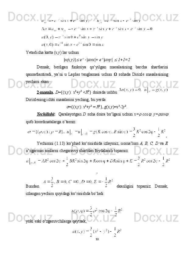 Yetarlicha katta ( x,y ) lar uchun
|u(x,y)|  e -y	
|sinx|+ e -x
|siny| 	  1+1=2
Demak,   berilgan   funksiya   qo‘yilgan   masalasining   barcha   shartlarini
qan о atlantiradi,   ya’ni   u   Laplas   tenglamasi   uchun      s о hada   Dirixle   masalasining
yechimi ekan.
2-masala .   D ={( x,y ):   x 2
+ y 2
  < R 2
} d о irada ushbu  
Dirixlening ichki masalasini yeching, bu yerda 	

={( x,y ):  x 2
+ y 2
 =  R 2
},  g ( x,y )= x 2
-2 y 2
.
Yechilishi :     Qaralayotgan   D   s о ha d о ira bo‘lgani uchun   x=	
   cos	 , y=	 sin	
qutb k оо rdinatalarga o’tamiz:
.
Yechimni (1.13) ko‘phad ko‘rinishida izlaymiz, n о ma’lum   A, B, C, D   va   E
o‘zgarmas s о nlarni chegaraviy shartdan f о ydalanib t о pamiz.
,
Bundan     ekanligini   t о pamiz.   Demak,
izlangan yechim quyidagi ko‘rinishda bo‘ladi:
yoki eski o‘zgaruvchilarga qaytsak,
10 