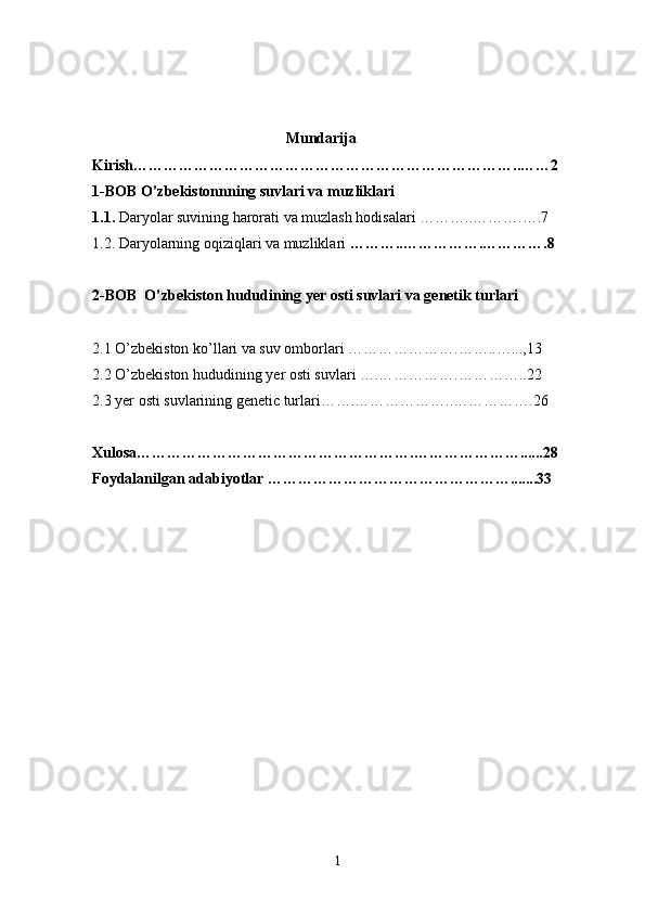                                                    Mundarija 
Kirish…………………………………………………………………..……2
1-BOB  O’zbekistonnning suvlari va muzliklari
1.1.  Daryolar suvining harorati va muzlash hodisalari  ………..……….….7
1.2. Daryolarning oqiziqlari va muzliklari  ………..…………….………….8
2-BOB   O’zbekiston hududining yer osti suvlari va genetik turlari
2.1 O’zbekiston ko’llari va suv omborlari  …………………. ……..…...,13 
2.2  O’zbekiston hududining yer osti suvlari ….…………….………….. 22
2.3 yer osti suvlarining genetic turlari……. ………………..…………….26
Xulosa……………………………………………….…………………......28
Foydalanilgan adabiyotlar ………………………………………….......33
1 