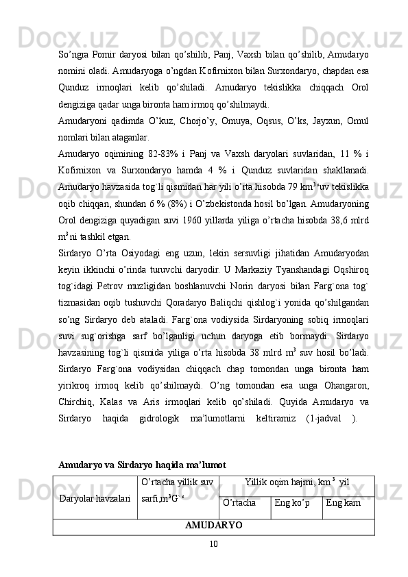 So’ngra   Pomir   daryosi   bilan   qo’shilib,   Panj,   Vaxsh   bilan   qo’shilib,   Amudaryo
nomini oladi. Amudaryoga o’ngdan Kofirnixon bilan Surxondaryo, chapdan esa
Qunduz   irmoqlari   kelib   qo’shiladi.   Amudaryo   tekislikka   chiqqach   Orol
dengiziga qadar unga bironta ham irmoq qo’shilmaydi. 
Amudaryoni   qadimda   O’kuz,   Chorjo’y,   Omuya,   Oqsus,   O’ks,   Jayxun,   Omul
nomlari bilan ataganlar. 
Amudaryo   oqimining   82-83%   i   Panj   va   Vaxsh   daryolari   suvlaridan,   11   %   i
Kofirnixon   va   Surxondaryo   hamda   4   %   i   Qunduz   suvlaridan   shakllanadi.
Amudaryo havzasida tog`li qismidan har yili o’rta hisobda 79 km 3 s
uv tekislikka
oqib chiqqan, shundan 6 % (8%) i O’zbekistonda hosil bo’lgan. Amudaryoning
Orol  dengiziga quyadigan suvi  1960 yillarda yiliga o’rtacha hisobda  38,6 mlrd
m 3 
ni tashkil etgan.
Sirdaryo   O’rta   Osiyodagi   eng   uzun,   lekin   sersuvligi   jihatidan   Amudaryodan
keyin   ikkinchi   o’rinda   turuvchi   daryodir.   U   Markaziy   Tyanshandagi   Oqshiroq
tog`idagi   Petrov   muzligidan   boshlanuvchi   Norin   daryosi   bilan   Farg`ona   tog`
tizmasidan   oqib   tushuvchi   Qoradaryo   Baliqchi   qishlog`i   yonida   qo’shilgandan
so’ng   Sirdaryo   deb   ataladi.   Farg`ona   vodiysida   Sirdaryoning   sobiq   irmoqlari
suvi   sug`orishga   sarf   bo’lganligi   uchun   daryoga   etib   bormaydi.   Sirdaryo
havzasining   tog`li   qismida   yiliga   o’rta   hisobda   38   mlrd   m 3  
suv   hosil   bo’ladi.
Sirdaryo   Farg`ona   vodiysidan   chiqqach   chap   tomondan   unga   bironta   ham
yirikroq   irmoq   kelib   qo’shilmaydi.   O’ng   tomondan   esa   unga   Ohangaron,
Chirchiq,   Kalas   va   Aris   irmoqlari   kelib   qo’shiladi.   Quyida   Amudaryo   va
Sirdaryo   haqida   gidrologik   ma’lumotlarni   keltiramiz   (1-jadval   ).  
Amudaryo va Sirdaryo haqida ma’lumot  
Daryolar havzalari O’rtacha yillik suv
sarfi,m 3
G`  s Yillik oqim hajmi, km  3 
 yil
O’rtacha Eng ko’p Eng kam
AMUDARYO
10