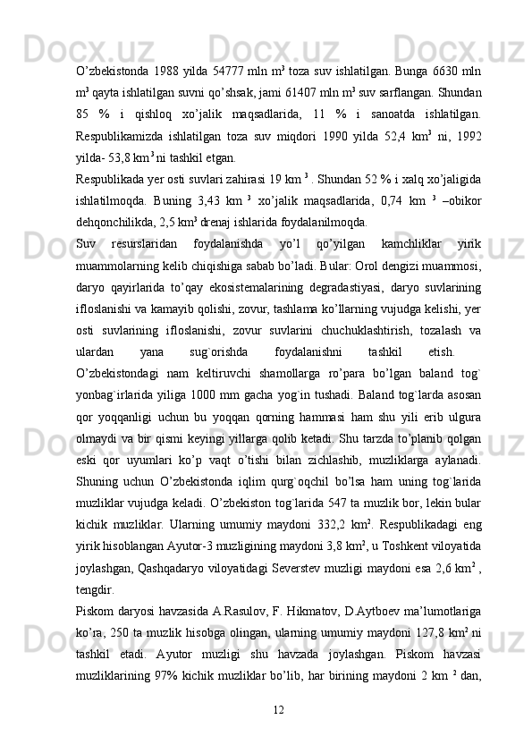 O’zbekistonda   1988 yilda  54777 mln  m 3  
toza  suv  ishlatilgan. Bunga   6630 mln
m 3 
qayta ishlatilgan suvni qo’shsak, jami 61407 mln m 3 
suv sarflangan. Shundan
85   %   i   qishloq   xo’jalik   maqsadlarida,   11   %   i   sanoatda   ishlatilgan.
Respublikamizda   ishlatilgan   toza   suv   miqdori   1990   yilda   52,4   km 3
  ni,   1992
yilda- 53,8 km  3 
ni tashkil etgan.
Respublikada yer osti suvlari zahirasi 19 km  3  
. Shundan 52 % i xalq xo’jaligida
ishlatilmoqda.   Buning   3,43   km   3
  xo’jalik   maqsadlarida,   0,74   km   3
  –obikor
dehqonchilikda, 2,5 km 3 
drenaj ishlarida foydalanilmoqda. 
Suv   resurslaridan   foydalanishda   yo’l   qo’yilgan   kamchliklar   yirik
muammolarning kelib chiqishiga sabab bo’ladi. Bular: Orol dengizi muammosi,
daryo   qayirlarida   to’qay   ekosistemalarining   degradastiyasi,   daryo   suvlarining
ifloslanishi va kamayib qolishi, zovur, tashlama ko’llarning vujudga kelishi, yer
osti   suvlarining   ifloslanishi,   zovur   suvlarini   chuchuklashtirish,   tozalash   va
ulardan   yana   sug`orishda   foydalanishni   tashkil   etish.  
O’zbekistondagi   nam   keltiruvchi   shamollarga   ro’para   bo’lgan   baland   tog`
yonbag`irlarida  yiliga  1000  mm   gacha  yog`in  tushadi.  Baland   tog`larda  asosan
qor   yoqqanligi   uchun   bu   yoqqan   qorning   hammasi   ham   shu   yili   erib   ulgura
olmaydi va bir qismi  keyingi yillarga qolib ketadi. Shu tarzda to’planib qolgan
eski   qor   uyumlari   ko’p   vaqt   o’tishi   bilan   zichlashib,   muzliklarga   aylanadi.
Shuning   uchun   O’zbekistonda   iqlim   qurg`oqchil   bo’lsa   ham   uning   tog`larida
muzliklar vujudga keladi. O’zbekiston tog`larida 547 ta muzlik bor, lekin bular
kichik   muzliklar.   Ularning   umumiy   maydoni   332,2   km 2
.   Respublikadagi   eng
yirik hisoblangan Ayutor-3 muzligining maydoni 3,8 km 2
, u Toshkent viloyatida
joylashgan, Qashqadaryo viloyatidagi Severstev muzligi maydoni esa 2,6 km 2  
,
tengdir. 
Piskom daryosi  havzasida A.Rasulov, F. Hikmatov, D.Aytboev ma’lumotlariga
ko’ra,   250   ta   muzlik   hisobga   olingan,   ularning   umumiy   maydoni   127,8   km 2  
ni
tashkil   etadi.   Ayutor   muzligi   shu   havzada   joylashgan.   Piskom   havzasi
muzliklarining   97%   kichik   muzliklar   bo’lib,   har   birining   maydoni   2   km   2  
dan,
12
