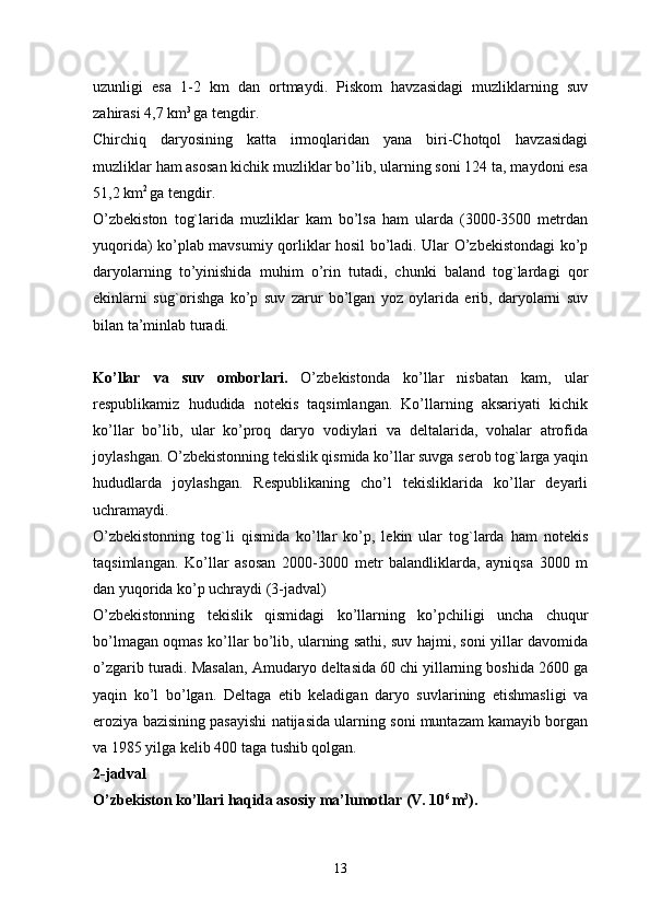 uzunligi   esa   1-2   km   dan   ortmaydi.   Piskom   havzasidagi   muzliklarning   suv
zahirasi 4,7 km 3 
ga tengdir. 
Chirchiq   daryosining   katta   irmoqlaridan   yana   biri-Chotqol   havzasidagi
muzliklar ham asosan kichik muzliklar bo’lib, ularning soni 124 ta, maydoni esa
51,2 km 2 
ga tengdir. 
O’zbekiston   tog`larida   muzliklar   kam   bo’lsa   ham   ularda   (3000-3500   metrdan
yuqorida) ko’plab mavsumiy qorliklar hosil bo’ladi. Ular O’zbekistondagi ko’p
daryolarning   to’yinishida   muhim   o’rin   tutadi,   chunki   baland   tog`lardagi   qor
ekinlarni   sug`orishga   ko’p   suv   zarur   bo’lgan   yoz   oylarida   erib,   daryolarni   suv
bilan ta’minlab turadi.
Ko’llar   va   suv   omborlari.   O’zbekistonda   ko’llar   nisbatan   kam,   ular
respublikamiz   hududida   notekis   taqsimlangan.   Ko’llarning   aksariyati   kichik
ko’llar   bo’lib,   ular   ko’proq   daryo   vodiylari   va   deltalarida,   vohalar   atrofida
joylashgan. O’zbekistonning tekislik qismida ko’llar suvga serob tog`larga yaqin
hududlarda   joylashgan.   Respublikaning   cho’l   tekisliklarida   ko’llar   deyarli
uchramaydi. 
O’zbekistonning   tog`li   qismida   ko’llar   ko’p,   lekin   ular   tog`larda   ham   notekis
taqsimlangan.   Ko’llar   asosan   2000-3000   metr   balandliklarda,   ayniqsa   3000   m
dan yuqorida ko’p uchraydi (3-jadval)
O’zbekistonning   tekislik   qismidagi   ko’llarning   ko’pchiligi   uncha   chuqur
bo’lmagan oqmas ko’llar bo’lib, ularning sathi, suv hajmi, soni yillar davomida
o’zgarib turadi. Masalan, Amudaryo deltasida 60 chi yillarning boshida 2600 ga
yaqin   ko’l   bo’lgan.   Deltaga   etib   keladigan   daryo   suvlarining   etishmasligi   va
eroziya bazisining pasayishi natijasida ularning soni muntazam kamayib borgan
va 1985 yilga kelib 400 taga tushib qolgan. 
2-jadval  
O’zbekiston ko’llari haqida asosiy ma’lumotlar (V. 10 6 
m 3
).  
13