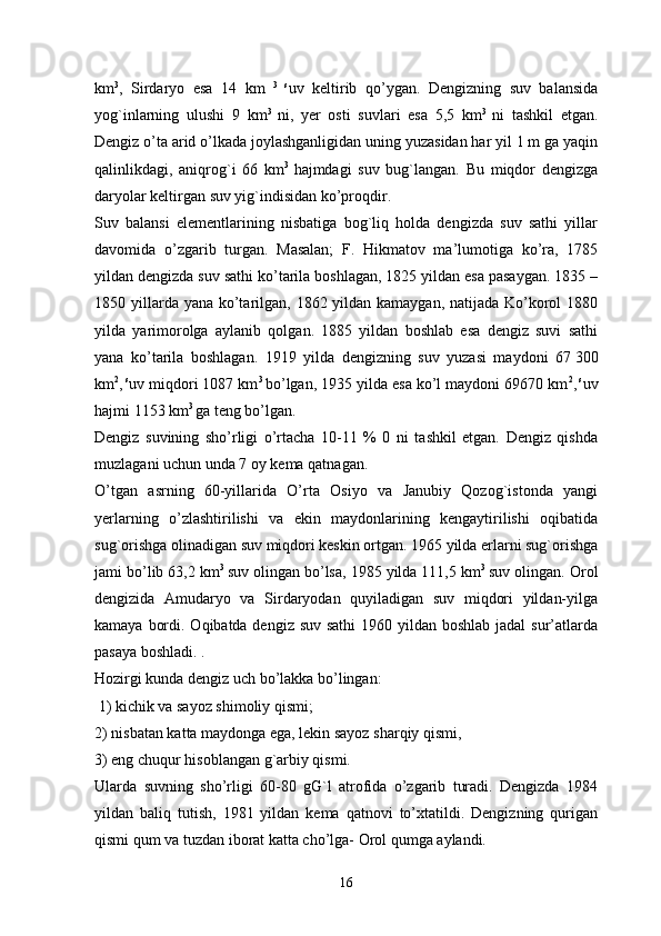 km 3
,   Sirdaryo   esa   14   km   3   s
uv   keltirib   qo’ygan.   Dengizning   suv   balansida
yog`inlarning   ulushi   9   km 3  
ni,   yer   osti   suvlari   esa   5,5   km 3  
ni   tashkil   etgan.
Dengiz o’ta arid o’lkada joylashganligidan uning yuzasidan har yil 1 m ga yaqin
qalinlikdagi,   aniqrog`i   66   km 3  
hajmdagi   suv   bug`langan.   Bu   miqdor   dengizga
daryolar keltirgan suv yig`indisidan ko’proqdir. 
Suv   balansi   elementlarining   nisbatiga   bog`liq   holda   dengizda   suv   sathi   yillar
davomida   o’zgarib   turgan.   Masalan;   F.   Hikmatov   ma’lumotiga   ko’ra,   1785
yildan dengizda suv sathi ko’tarila boshlagan, 1825 yildan esa pasaygan. 1835 –
1850 yillarda yana ko’tarilgan, 1862 yildan kamaygan, natijada Ko’korol 1880
yilda   yarimorolga   aylanib   qolgan.   1885   yildan   boshlab   esa   dengiz   suvi   sathi
yana   ko’tarila   boshlagan.   1919   yilda   dengizning   suv   yuzasi   maydoni   67   300
km 2
,   s
uv miqdori 1087 km 3  
bo’lgan, 1935 yilda esa ko’l maydoni 69670 km 2
,   s
uv
hajmi 1153 km 3 
ga teng bo’lgan.
Dengiz   suvining   sho’rligi   o’rtacha   10-11   %   0   ni   tashkil   etgan.   Dengiz   qishda
muzlagani uchun unda 7 oy kema qatnagan. 
O’tgan   asrning   60-yillarida   O’rta   Osiyo   va   Janubiy   Qozog`istonda   yangi
yerlarning   o’zlashtirilishi   va   ekin   maydonlarining   kengaytirilishi   oqibatida
sug`orishga olinadigan suv miqdori keskin ortgan. 1965 yilda erlarni sug`orishga
jami bo’lib 63,2 km 3  
suv olingan bo’lsa, 1985 yilda 111,5 km 3  
suv olingan. Orol
dengizida   Amudaryo   va   Sirdaryodan   quyiladigan   suv   miqdori   yildan-yilga
kamaya bordi. Oqibatda dengiz suv sathi  1960 yildan boshlab jadal  sur’atlarda
pasaya boshladi. .
Hozirgi kunda dengiz uch bo’lakka bo’lingan:
 1) kichik va sayoz shimoliy qismi; 
2) nisbatan katta maydonga ega, lekin sayoz sharqiy qismi, 
3) eng chuqur hisoblangan g`arbiy qismi. 
Ularda   suvning   sho’rligi   60-80   gG`l   atrofida   o’zgarib   turadi.   Dengizda   1984
yildan   baliq   tutish,   1981   yildan   kema   qatnovi   to’xtatildi.   Dengizning   qurigan
qismi qum va tuzdan iborat katta cho’lga- Orol qumga aylandi. 
16 