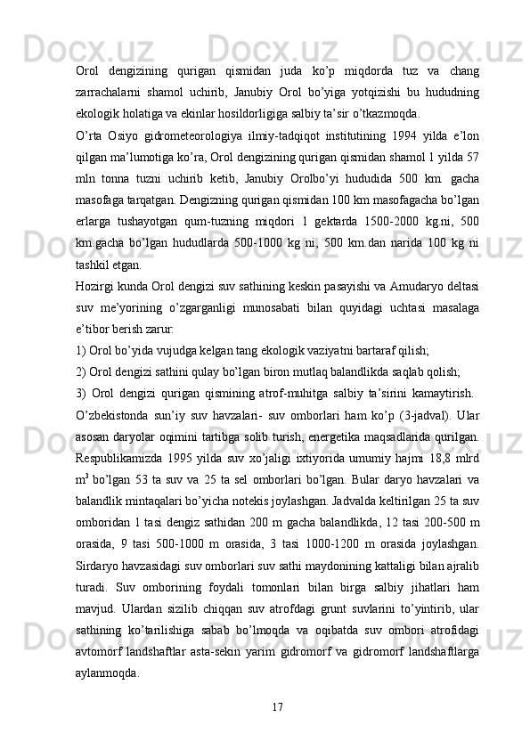 Orol   dengizining   qurigan   qismidan   juda   ko’p   miqdorda   tuz   va   chang
zarrachalarni   shamol   uchirib,   Janubiy   Orol   bo’yiga   yotqizishi   bu   hududning
ekologik holatiga va ekinlar hosildorligiga salbiy ta’sir o’tkazmoqda.
O’rta   Osiyo   gidrometeorologiya   ilmiy-tadqiqot   institutining   1994   yilda   e’lon
qilgan ma’lumotiga ko’ra, Orol dengizining qurigan qismidan shamol 1 yilda 57
mln   tonna   tuzni   uchirib   ketib,   Janubiy   Orolbo’yi   hududida   500   km.   gacha
masofaga tarqatgan. Dengizning qurigan qismidan 100 km masofagacha bo’lgan
erlarga   tushayotgan   qum-tuzning   miqdori   1   gektarda   1500-2000   kg.ni,   500
km.gacha   bo’lgan   hududlarda   500-1000   kg   ni,   500   km.dan   narida   100   kg   ni
tashkil etgan. 
Hozirgi kunda Orol dengizi suv sathining keskin pasayishi va Amudaryo deltasi
suv   me’yorining   o’zgarganligi   munosabati   bilan   quyidagi   uchtasi   masalaga
e’tibor berish zarur:
1) Orol bo’yida vujudga kelgan tang ekologik vaziyatni bartaraf qilish; 
2) Orol dengizi sathini qulay bo’lgan biron mutlaq balandlikda saqlab qolish;
3)   Orol   dengizi   qurigan   qismining   atrof-muhitga   salbiy   ta’sirini   kamaytirish.  
O’zbekistonda   sun’iy   suv   havzalari-   suv   omborlari   ham   ko’p   (3-jadval).   Ular
asosan daryolar oqimini tartibga solib turish, energetika maqsadlarida qurilgan.
Respublikamizda   1995   yilda   suv   xo’jaligi   ixtiyorida   umumiy   hajmi   18,8   mlrd
m 3  
bo’lgan   53   ta   suv   va   25   ta   sel   omborlari   bo’lgan.   Bular   daryo   havzalari   va
balandlik mintaqalari bo’yicha notekis joylashgan. Jadvalda keltirilgan 25 ta suv
omboridan 1 tasi  dengiz sathidan 200 m gacha balandlikda, 12 tasi  200-500 m
orasida,   9   tasi   500-1000   m   orasida,   3   tasi   1000-1200   m   orasida   joylashgan.
Sirdaryo havzasidagi suv omborlari suv sathi maydonining kattaligi bilan ajralib
turadi.   Suv   omborining   foydali   tomonlari   bilan   birga   salbiy   jihatlari   ham
mavjud.   Ulardan   sizilib   chiqqan   suv   atrofdagi   grunt   suvlarini   to’yintirib,   ular
sathining   ko’tarilishiga   sabab   bo’lmoqda   va   oqibatda   suv   ombori   atrofidagi
avtomorf   landshaftlar   asta-sekin   yarim   gidromorf   va   gidromorf   landshaftlarga
aylanmoqda. 
17 