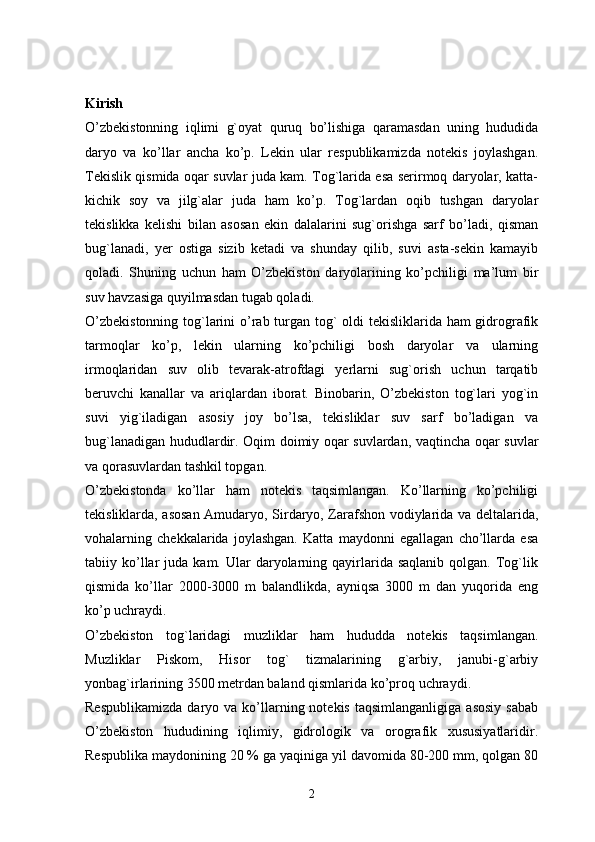 Kirish
O’zbekistonning   iqlimi   g`oyat   quruq   bo’lishiga   qaramasdan   uning   hududida
daryo   va   ko’llar   ancha   ko’p.   Lekin   ular   respublikamizda   notekis   joylashgan.
Tekislik qismida oqar suvlar juda kam. Tog`larida esa serirmoq daryolar, katta-
kichik   soy   va   jilg`alar   juda   ham   ko’p.   Tog`lardan   oqib   tushgan   daryolar
tekislikka   kelishi   bilan   asosan   ekin   dalalarini   sug`orishga   sarf   bo’ladi,   qisman
bug`lanadi,   yer   ostiga   sizib   ketadi   va   shunday   qilib,   suvi   asta-sekin   kamayib
qoladi.   Shuning   uchun   ham   O’zbekiston   daryolarining   ko’pchiligi   ma’lum   bir
suv havzasiga quyilmasdan tugab qoladi. 
O’zbekistonning  tog`larini  o’rab turgan tog` oldi  tekisliklarida ham  gidrografik
tarmoqlar   ko’p,   lekin   ularning   ko’pchiligi   bosh   daryolar   va   ularning
irmoqlaridan   suv   olib   tevarak-atrofdagi   yerlarni   sug`orish   uchun   tarqatib
beruvchi   kanallar   va   ariqlardan   iborat.   Binobarin,   O’zbekiston   tog`lari   yog`in
suvi   yig`iladigan   asosiy   joy   bo’lsa,   tekisliklar   suv   sarf   bo’ladigan   va
bug`lanadigan hududlardir. Oqim doimiy oqar suvlardan, vaqtincha oqar suvlar
va qorasuvlardan tashkil topgan. 
O’zbekistonda   ko’llar   ham   notekis   taqsimlangan.   Ko’llarning   ko’pchiligi
tekisliklarda, asosan Amudaryo, Sirdaryo, Zarafshon vodiylarida va deltalarida,
vohalarning   chekkalarida   joylashgan.   Katta   maydonni   egallagan   cho’llarda   esa
tabiiy  ko’llar   juda  kam.  Ular   daryolarning  qayirlarida   saqlanib  qolgan.  Tog`lik
qismida   ko’llar   2000-3000   m   balandlikda,   ayniqsa   3000   m   dan   yuqorida   eng
ko’p uchraydi. 
O’zbekiston   tog`laridagi   muzliklar   ham   hududda   notekis   taqsimlangan.
Muzliklar   Piskom,   Hisor   tog`   tizmalarining   g`arbiy,   janubi-g`arbiy
yonbag`irlarining 3500 metrdan baland qismlarida ko’proq uchraydi. 
Respublikamizda  daryo  va  ko’llarning  notekis   taqsimlanganligiga  asosiy  sabab
O’zbekiston   hududining   iqlimiy,   gidrologik   va   orografik   xususiyatlaridir.
Respublika maydonining 20 % ga yaqiniga yil davomida 80-200 mm, qolgan 80
2 