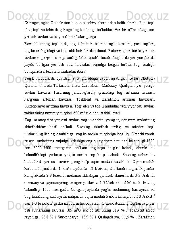 Gidrogeologlar   O’zbekiston  hududini   tabiiy sharoitidan  kelib chiqib,  2 ta-   tog`
oldi, tog`  va tekislik gidrogeologik o’lkaga bo’ladilar. Har  bir o’lka o’ziga xos
yer osti suvlari va to’yinish manbalariga ega. 
Respublikaning   tog`   oldi,   tog`li   hududi   baland   tog`   tizmalari,   past   tog`lar,
tog`lar oralig`idagi va tog` oldi botiqlaridan iborat. Bularning har birida yer osti
suvlarining   rejimi   o’ziga   xosligi   bilan   ajralib   turadi.   Tog`larda   yer   yoriqlarida
paydo   bo’lgan   yer   osti   suvi   havzalari   vujudga   kelgan   bo’lsa,   tog`   oralig`i
botiqlarida artezian havzalardan iborat. 
Tog`li   hududlarda   quyidagi   9   ta   gidrologik   rayon   ajratilgan.   Bular   Chotqol-
Qurama,   Nurota-Turkiston,   Hisor-Zarafshon,   Markaziy   Qizilqum   yer   yorig`i
suvlari   havzasi,   Hisorning   janubi-g`arbiy   qismidagi   tog`   artezian   havzasi,
Farg`ona   artezian   havzasi,   Toshkent   va   Zarafshon   artezian   havzalari,
Surxondaryo artezian havzasi. Tog` oldi va tog`li hududlar tabiiy yer osti suvlari
zahirasining umumiy miqdori 650 m 3 
sekundni tashkil etadi. 
Tog`   mintaqasida   yer   osti   suvlari   yog`in-sochin,   yomg`ir,   qor   muz   suvlarining
shimilishidan   hosil   bo’ladi.   Suvning   shimilish   tezligi   va   miqdori   tog`
jinslarining litologik tarkibiga, yog`in-sochin miqdoriga bog`liq. O’zbekistonda
er   osti   suvlarining   vujudga   kelishiga   eng   qulay   sharoit   mutlaq   balandligi   1500
dan   3000-3500   metrgacha   bo’lgan   tog`larga   to’g`ri   keladi,   chunki   bu
balandlikdagi   yerlarga   yog`in-sochin   eng   ko’p   tushadi.   Shuning   uchun   bu
hududlarda   yer   osti   suvining   eng   ko’p   oqim   moduli   kuzatiladi.   Oqim   moduli
karbonatli   jinslarda   1   km 2  
maydonda   12   l/sek.ni,   cho’kindi-magmatik   jinslar
kompleksida 8-9 l/sek.ni, metamorfiklashgan qumtosh-slanestlarda 3-5 l/sek ni,
mezozoy va qaynozoyning terrigen jinslarida 1-3 l/sek. ni tashkil etadi. Mutlaq
balandligi   1500   metrgacha   bo’lgan   joylarda   yog`in-sochinning   kamayishi   va
bug`lanishning kuchayishi natijasida oqim moduli keskin kamayib, 0,10 l/sekG` 2
dan 1-3 l/sek/km 2 
gacha miqdorni tashkil etadi. O’zbekistonning tog`laridagi yer
osti   suvlarining   zahirasi   105   m 3
G`sek   bo’lib,   uning   31,4   %   i   Toshkent   atrofi
rayoniga,   23,8   %   i   Surxondaryo,   13,5   %   i   Qashqadaryo,   11,6   %   i   Zarafshon
22 