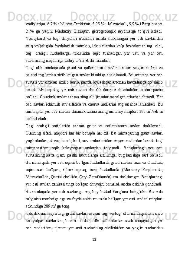 vodiylariga, 6,7 % i Nurota-Turkiston, 5,25 % i Mirzacho’l, 5,9 % i Farg`ona va
2   %   ga   yaqini   Markaziy   Qizilqum   gidrogeologik   rayonlarga   to’g`ri   keladi.
Yoriq-karst   va   tog`   daryolari   o’zanlari   ostida   shakllangan   yer   osti   suvlaridan
xalq xo’jaligida foydalanish  mumkin, lekin  ulardan ko’p foydalanish  tog`  oldi,
tog`   oralig`i   hududlarga,   tekislikka   oqib   tushadigan   yer   usti   va   yer   osti
suvlarining miqdoriga salbiy ta’sir etishi mumkin. 
Tog`   oldi   mintaqasida   grunt   va   qatlamlararo   suvlar   asosan   yog`in-sochin   va
baland tog`lardan sizib kelgan suvlar hisobiga shakllanadi. Bu mintaqa yer osti
suvlari yer ostidan sizilib borib, pastda joylashgan artezian havzalariga qo’shilib
ketadi. Mintaqadagi  yer osti suvlari sho’rlik darajasi chuchukdan to sho’rgacha
bo’ladi. Chuchuk suvlar asosan shag`alli jinsnlar tarqalgan erlarda uchraydi. Yer
osti suvlari ichimlik suv sifatida va chorva mollarini sug`orishda ishlatiladi. Bu
mintaqada yer osti suvlari dinamik zahirasining umumiy miqdori 295 m 3
/sek ni
tashkil etadi. 
Tog`   oralig`i   botiqlarida   asosan   grunt   va   qatlamlararo   suvlar   shakllanadi.
Ularning   sifati,   miqdori   har   bir   botiqda   har   xil.   Bu   mintaqaning   grunt   suvlari
yog`inlardan, daryo, kanal, ko’l, suv omborlaridan sizgan suvlardan hamda tog`
mintaqasidan   oqib   kelayotgan   suvlardan   to’yinadi.   Botiqlardagi   yer   osti
suvlarining   katta   qismi   pastki   hududlarga   sizilishga,   bug`lanishga   sarf   bo’ladi.
Bu mintaqada yer osti oqimi bo’lgan hududlarda grunt suvlari toza va chuchuk,
oqim   sust   bo’lgan,   iqlimi   quruq,   issiq   hududlarda   (Markaziy   Farg`onada,
Mirzacho’lda, Qarshi cho’lida, Quyi Zarafshonda) esa sho’rlangan. Botiqlardagi
yer osti suvlari zahirasi unga bo’lgan ehtiyojni bemalol, ancha oshirib qondiradi.
Bu   mintaqada   yer   osti   suvlariga   eng   boy   hudud   Farg`ona   botig`idir.   Bu   erda
to’yinish manbaiga ega va foydalanish mumkin bo’lgan yer osti suvlari miqdori
sekundiga 289 m 3
 ga teng. 
Tekislik mintaqasidagi grunt suvlari asosan tog` va tog` oldi mintaqasidan sizib
kelayotgan   suvlardan,   bosim   ostida   pastki   qatlamlardan   sizib   chiqayotgan   yer
osti   suvlaridan,   qisman   yer   usti   suvlarining   sizilishidan   va   yog`in   suvlaridan
23 