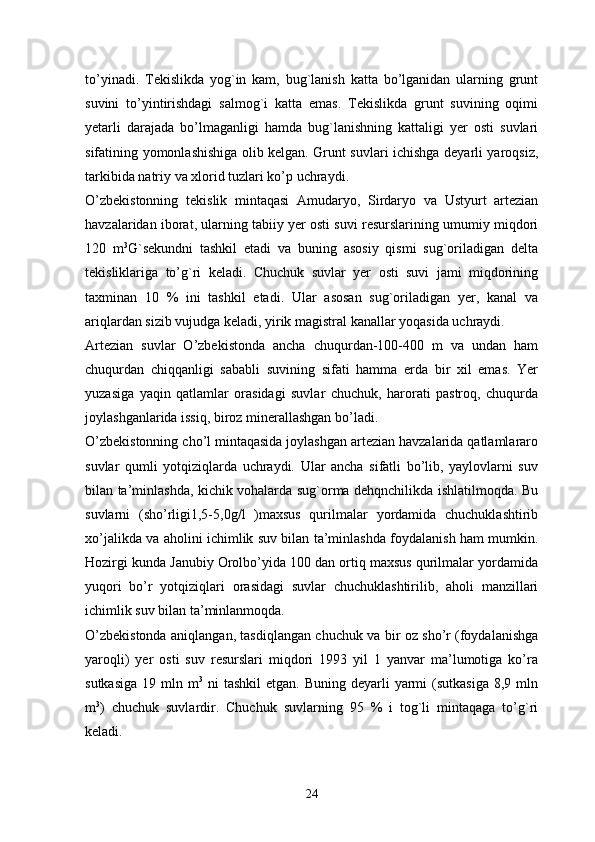 to’yinadi.   Tekislikda   yog`in   kam,   bug`lanish   katta   bo’lganidan   ularning   grunt
suvini   to’yintirishdagi   salmog`i   katta   emas.   Tekislikda   grunt   suvining   oqimi
yetarli   darajada   bo’lmaganligi   hamda   bug`lanishning   kattaligi   yer   osti   suvlari
sifatining yomonlashishiga olib kelgan. Grunt suvlari ichishga deyarli yaroqsiz,
tarkibida natriy va xlorid tuzlari ko’p uchraydi. 
O’zbekistonning   tekislik   mintaqasi   Amudaryo,   Sirdaryo   va   Ustyurt   artezian
havzalaridan iborat, ularning tabiiy yer osti suvi resurslarining umumiy miqdori
120   m 3
G`sekundni   tashkil   etadi   va   buning   asosiy   qismi   sug`oriladigan   delta
tekisliklariga   to’g`ri   keladi.   Chuchuk   suvlar   yer   osti   suvi   jami   miqdorining
taxminan   10   %   ini   tashkil   etadi.   Ular   asosan   sug`oriladigan   yer,   kanal   va
ariqlardan sizib vujudga keladi, yirik magistral kanallar yoqasida uchraydi. 
Artezian   suvlar   O’zbekistonda   ancha   chuqurdan-100-400   m   va   undan   ham
chuqurdan   chiqqanligi   sababli   suvining   sifati   hamma   erda   bir   xil   emas.   Yer
yuzasiga   yaqin   qatlamlar   orasidagi   suvlar   chuchuk,   harorati   pastroq,   chuqurda
joylashganlarida issiq, biroz minerallashgan bo’ladi. 
O’zbekistonning cho’l mintaqasida joylashgan artezian havzalarida qatlamlararo
suvlar   qumli   yotqiziqlarda   uchraydi.   Ular   ancha   sifatli   bo’lib,   yaylovlarni   suv
bilan ta’minlashda, kichik vohalarda sug`orma dehqnchilikda ishlatilmoqda. Bu
suvlarni   (sho’rligi1,5-5,0g/l   )maxsus   qurilmalar   yordamida   chuchuklashtirib
xo’jalikda va aholini ichimlik suv bilan ta’minlashda foydalanish ham mumkin.
Hozirgi kunda Janubiy Orolbo’yida 100 dan ortiq maxsus qurilmalar yordamida
yuqori   bo’r   yotqiziqlari   orasidagi   suvlar   chuchuklashtirilib,   aholi   manzillari
ichimlik suv bilan ta’minlanmoqda.
O’zbekistonda aniqlangan, tasdiqlangan chuchuk va bir oz sho’r (foydalanishga
yaroqli)   yer   osti   suv   resurslari   miqdori   1993   yil   1   yanvar   ma’lumotiga   ko’ra
sutkasiga  19  mln m 3
  ni   tashkil   etgan. Buning  deyarli  yarmi   (sutkasiga  8,9 mln
m 3
)   chuchuk   suvlardir.   Chuchuk   suvlarning   95   %   i   tog`li   mintaqaga   to’g`ri
keladi. 
24