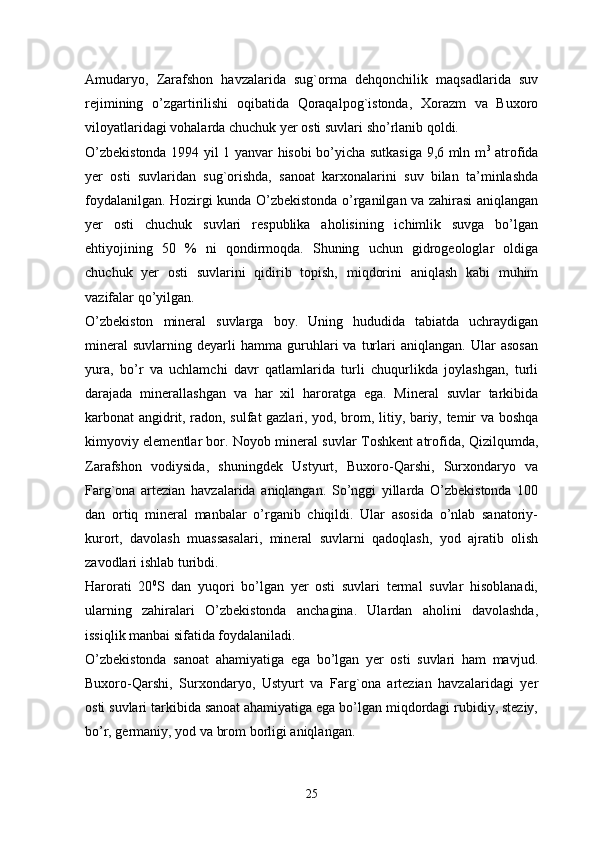 Amudaryo,   Zarafshon   havzalarida   sug`orma   dehqonchilik   maqsadlarida   suv
rejimining   o’zgartirilishi   oqibatida   Qoraqalpog`istonda,   Xorazm   va   Buxoro
viloyatlaridagi vohalarda chuchuk yer osti suvlari sho’rlanib qoldi. 
O’zbekistonda 1994 yil 1 yanvar hisobi bo’yicha sutkasiga 9,6 mln m 3
  atrofida
yer   osti   suvlaridan   sug`orishda,   sanoat   karxonalarini   suv   bilan   ta’minlashda
foydalanilgan. Hozirgi kunda O’zbekistonda o’rganilgan va zahirasi aniqlangan
yer   osti   chuchuk   suvlari   respublika   aholisining   ichimlik   suvga   bo’lgan
ehtiyojining   50   %   ni   qondirmoqda.   Shuning   uchun   gidrogeologlar   oldiga
chuchuk   yer   osti   suvlarini   qidirib   topish,   miqdorini   aniqlash   kabi   muhim
vazifalar qo’yilgan. 
O’zbekiston   mineral   suvlarga   boy.   Uning   hududida   tabiatda   uchraydigan
mineral   suvlarning   deyarli   hamma  guruhlari   va   turlari   aniqlangan.   Ular   asosan
yura,   bo’r   va   uchlamchi   davr   qatlamlarida   turli   chuqurlikda   joylashgan,   turli
darajada   minerallashgan   va   har   xil   haroratga   ega.   Mineral   suvlar   tarkibida
karbonat angidrit, radon, sulfat gazlari, yod, brom, litiy, bariy, temir va boshqa
kimyoviy elementlar bor. Noyob mineral suvlar Toshkent atrofida, Qizilqumda,
Zarafshon   vodiysida,   shuningdek   Ustyurt,   Buxoro-Qarshi,   Surxondaryo   va
Farg`ona   artezian   havzalarida   aniqlangan.   So’nggi   yillarda   O’zbekistonda   100
dan   ortiq   mineral   manbalar   o’rganib   chiqildi.   Ular   asosida   o’nlab   sanatoriy-
kurort,   davolash   muassasalari,   mineral   suvlarni   qadoqlash,   yod   ajratib   olish
zavodlari ishlab turibdi. 
Harorati   20 0
S   dan   yuqori   bo’lgan   yer   osti   suvlari   termal   suvlar   hisoblanadi,
ularning   zahiralari   O’zbekistonda   anchagina.   Ulardan   aholini   davolashda,
issiqlik manbai sifatida foydalaniladi. 
O’zbekistonda   sanoat   ahamiyatiga   ega   bo’lgan   yer   osti   suvlari   ham   mavjud.
Buxoro-Qarshi,   Surxondaryo,   Ustyurt   va   Farg`ona   artezian   havzalaridagi   yer
osti suvlari tarkibida sanoat ahamiyatiga ega bo’lgan miqdordagi rubidiy, steziy,
bo’r, germaniy, yod va brom borligi aniqlangan. 
25 