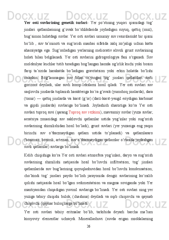 Yer   osti   suvlarining   genetik   turlari -   Yer   po stining   yuqori   qismidagi   togʻ ʻ
jinslari   qatlamlarining   g ovak   bo shlikdarida   joylashgan   suyuq,   qattiq   (muz),	
ʻ ʻ
bug simon holatdagi suvlar. Yer osti suvlari umumiy suv resurslarinkt bir qismi	
ʻ
bo lib   ,   suv   ta minoti   va   sug orish   manbai   sifatida   xalq   xo jaligi   uchun   katta
ʻ ʼ ʻ ʻ
ahamiyatga   ega.   Sug oriladigan   yerlarning   meliorativ   ahvoli   grunt   suvlarining	
ʻ
holati   bilan   belgilanadi.   Yer   osti   suvlarini   gidrogeologiya   fani   o rganadi.   Suv	
ʻ
molekulyar kuchlar tutib turadigan bog langan hamda og irlik kuchi yoki bosim	
ʻ ʻ
farqi   ta sirida   harakatda   bo ladigan   gravitatsion   yoki   erkin   holatda   bo lishi	
ʼ ʻ ʻ
mumkin.   Bog lanmagan   suv   bilan   to yingan   tog   jinslari   qatlamlari   suvli	
ʻ ʻ ʻ
gorizont   deyiladi,   ular   suvli   komp-lekslarni   hosil   qiladi.   Yer   osti   suvlari   suv
saqlovchi jinslarda tuplanish harakteriga ko ra g ovak (yumshoq jinslarda), dara	
ʻ ʻ
(tomir)   — qattiq  jinslarda va  karst   (g or)   (darz-karst-yengil   eriydigan  karbonat	
ʻ
va   gipsli   jinslarda)   suvlariga   bo linadi.   Joylashish   sharoitiga   ko ra   Yer   osti	
ʻ ʻ
suvlari tuproq suvi (qarang   Tuproq suv rezkimi ), mavsumiy suvlar (yuza suvlar;
aeratsiya   zonasidagi   suv   saklovchi   qatlamlar   ustida   yog inlar   yoki   sug orish	
ʻ ʻ
suvlarining   shimilishidan   hosil   bo ladi);   grunt   suvlari   (yer   yuzasiga   eng   yaqin	
ʻ
birinchi   suv   o tkazmaydigan   qatlam   ustida   to planadi)   va   qatlamlararo	
ʻ ʻ
(bosimsiz, bosimli, artezian, suv o tkazmaydigan qatlamlar o rtasida joylashgan	
ʻ ʻ
suvli qatlamlar) suvlarga bo linadi.	
ʻ
Kelib chiqishiga ko ra Yer osti suvlari atmosfera yog inlari, daryo va sug orish	
ʻ ʻ ʻ
suvlarining   shimilishi   natijasida   hosil   bo luvchi   infiltratsion;   tog   jinslari	
ʻ ʻ
qatlamlarida   suv   bug larining   quyuqlashuvidan   hosil   bo luvchi   kondensatsion;	
ʻ ʻ
cho kindi   tog   jinslari   paydo   bo lish   jarayonida   dengiz   suvlarining   ko milib	
ʻ ʻ ʻ ʻ
qolishi   natijasida   hosil   bo lgan   sedimentatsion   va   magma   soviganda   yoki   Yer	
ʻ
mantiyasidan   chiqadigan   yuvinil   suvlariga   bo linadi.   Yer   osti   suvlari   ning   yer	
ʻ
yuziga   tabiiy   chiqishi   bulok,   (chashma)   deyiladi   va   oqib   chiquvchi   va   qaynab
chiquvchi (qaynar buloq)larga bo linadi.	
ʻ
Yer   osti   suvlari   tabiiy   eritmalar   bo lib,   tarkibida   deyarli   barcha   ma lum	
ʻ ʼ
kimyoviy   elementlar   uchraydi.   Minerallashuvi   (suvda   erigan   moddalarning
26 