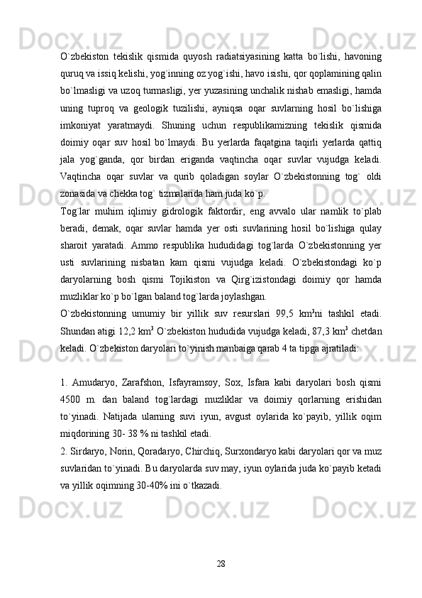 O`zbekiston   tekislik   qismida   quyosh   radiatsiyasining   katta   bo`lishi,   havoning
quruq va issiq kelishi, yog`inning oz yog`ishi, havo isishi, qor qoplamining qalin
bo`lmasligi va uzoq turmasligi, yer yuzasining unchalik nishab emasligi, hamda
uning   tuproq   va   geologik   tuzilishi,   ayniqsa   oqar   suvlarning   hosil   bo`lishiga
imkoniyat   yaratmaydi.   Shuning   uchun   respublikamizning   tekislik   qismida
doimiy   oqar   suv   hosil   bo`lmaydi.   Bu   yerlarda   faqatgina   taqirli   yerlarda   qattiq
jala   yog`ganda,   qor   birdan   eriganda   vaqtincha   oqar   suvlar   vujudga   keladi.
Vaqtincha   oqar   suvlar   va   qurib   qoladigan   soylar   O`zbekistonning   tog`   oldi
zonasida va chekka tog` tizmalarida ham juda ko`p. 
Tog`lar   muhim   iqlimiy   gidrologik   faktordir,   eng   avvalo   ular   namlik   to`plab
beradi,   demak,   oqar   suvlar   hamda   yer   osti   suvlarining   hosil   bo`lishiga   qulay
sharoit   yaratadi.   Ammo   respublika   hududidagi   tog`larda   O`zbekistonning   yer
usti   suvlarining   nisbatan   kam   qismi   vujudga   keladi.   O`zbekistondagi   ko`p
daryolarning   bosh   qismi   Tojikiston   va   Qirg`izistondagi   doimiy   qor   hamda
muzliklar ko`p bo`lgan baland tog`larda joylashgan. 
O`zbekistonning   umumiy   bir   yillik   suv   resurslari   99,5   km 3
ni   tashkil   etadi.
Shundan atigi 12,2 km 3
 O`zbekiston hududida vujudga keladi, 87,3 km 3
 chetdan
keladi. O`zbekiston daryolari to`yinish manbaiga qarab 4 ta tipga ajratiladi:
1.   Amudaryo,   Zarafshon,   Isfayramsoy,   Sox,   Isfara   kabi   daryolari   bosh   qismi
4500   m.   dan   baland   tog`lardagi   muzliklar   va   doimiy   qorlarning   erishidan
to`yinadi.   Natijada   ularning   suvi   iyun,   avgust   oylarida   ko`payib,   yillik   oqim
miqdorining 30- 38 % ni tashkil etadi. 
2. Sirdaryo, Norin, Qoradaryo, Chirchiq, Surxondaryo kabi daryolari qor va muz
suvlaridan to`yinadi. Bu daryolarda suv may, iyun oylarida juda ko`payib ketadi
va yillik oqimning 30-40% ini o`tkazadi. 
28