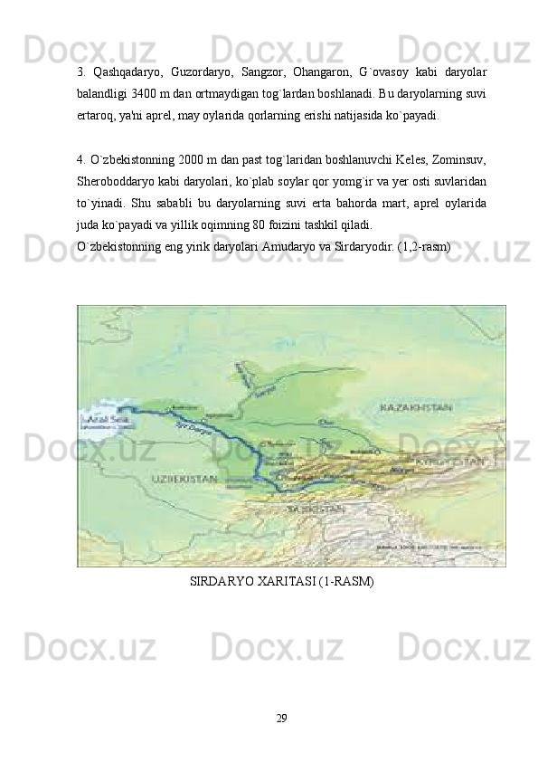 3.   Qashqadaryo,   Guzordaryo,   Sangzor,   Ohangaron,   G`ovasoy   kabi   daryolar
balandligi 3400 m dan ortmaydigan tog`lardan boshlanadi. Bu daryolarning suvi
ertaroq, ya'ni aprel, may oylarida qorlarning erishi natijasida ko`payadi. 
4. O`zbekistonning 2000 m dan past tog`laridan boshlanuvchi Keles, Zominsuv,
Sheroboddaryo kabi daryolari, ko`plab soylar qor yomg`ir va yer osti suvlaridan
to`yinadi.   Shu   sababli   bu   daryolarning   suvi   erta   bahorda   mart,   aprel   oylarida
juda ko`payadi va yillik oqimning 80 foizini tashkil qiladi. 
O`zbekistonning eng yirik daryolari Amudaryo va Sirdaryodir. (1,2-rasm)
SIRDARYO XARITASI (1-RASM)
29