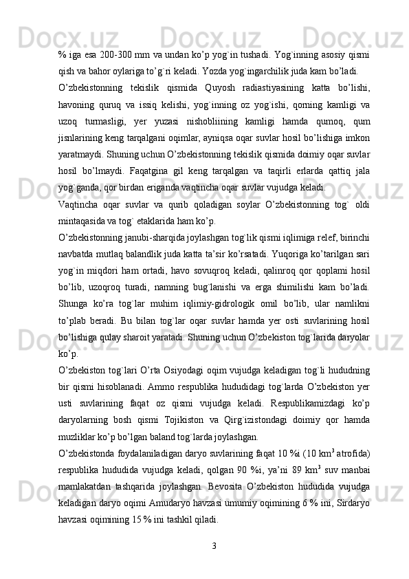 % iga esa 200-300 mm va undan ko’p yog`in tushadi. Yog`inning asosiy qismi
qish va bahor oylariga to’g`ri keladi. Yozda yog`ingarchilik juda kam bo’ladi. 
O’zbekistonning   tekislik   qismida   Quyosh   radiastiyasining   katta   bo’lishi,
havoning   quruq   va   issiq   kelishi,   yog`inning   oz   yog`ishi,   qorning   kamligi   va
uzoq   turmasligi,   yer   yuzasi   nishobliining   kamligi   hamda   qumoq,   qum
jisnlarining keng tarqalgani oqimlar, ayniqsa oqar suvlar hosil bo’lishiga imkon
yaratmaydi. Shuning uchun O’zbekistonning tekislik qismida doimiy oqar suvlar
hosil   bo’lmaydi.   Faqatgina   gil   keng   tarqalgan   va   taqirli   erlarda   qattiq   jala
yog`ganda, qor birdan eriganda vaqtincha oqar suvlar vujudga keladi. 
Vaqtincha   oqar   suvlar   va   qurib   qoladigan   soylar   O’zbekistonning   tog`   oldi
mintaqasida va tog` etaklarida ham ko’p. 
O’zbekistonning janubi-sharqida joylashgan tog`lik qismi iqlimiga relef, birinchi
navbatda mutlaq balandlik juda katta ta’sir ko’rsatadi. Yuqoriga ko’tarilgan sari
yog`in   miqdori   ham   ortadi,   havo   sovuqroq   keladi,   qalinroq   qor   qoplami   hosil
bo’lib,   uzoqroq   turadi,   namning   bug`lanishi   va   erga   shimilishi   kam   bo’ladi.
Shunga   ko’ra   tog`lar   muhim   iqlimiy-gidrologik   omil   bo’lib,   ular   namlikni
to’plab   beradi.   Bu   bilan   tog`lar   oqar   suvlar   hamda   yer   osti   suvlarining   hosil
bo’lishiga qulay sharoit yaratadi. Shuning uchun O’zbekiston tog`larida daryolar
ko’p.
O’zbekiston tog`lari O’rta Osiyodagi  oqim vujudga keladigan tog`li hududning
bir   qismi   hisoblanadi.   Ammo   respublika   hududidagi   tog`larda   O’zbekiston   yer
usti   suvlarining   faqat   oz   qismi   vujudga   keladi.   Respublikamizdagi   ko’p
daryolarning   bosh   qismi   Tojikiston   va   Qirg`izistondagi   doimiy   qor   hamda
muzliklar ko’p bo’lgan baland tog`larda joylashgan. 
O’zbekistonda foydalaniladigan daryo suvlarining faqat 10 %i (10 km 3
 atrofida)
respublika   hududida   vujudga   keladi,   qolgan   90   %i,   ya’ni   89   km 3
  suv   manbai
mamlakatdan   tashqarida   joylashgan.   Bevosita   O’zbekiston   hududida   vujudga
keladigan daryo oqimi Amudaryo havzasi umumiy oqimining 6 % ini, Sirdaryo
havzasi oqimining 15 % ini tashkil qiladi.
3