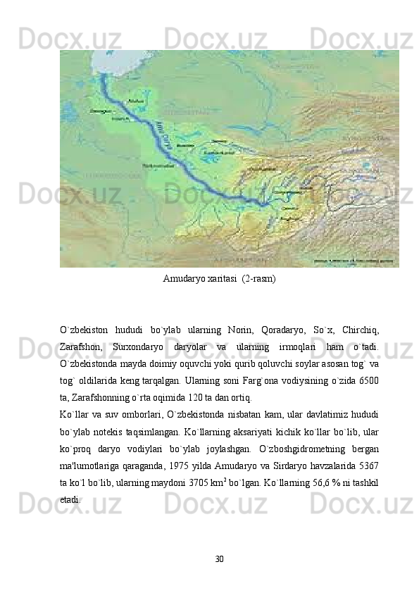 Amudaryo xaritasi  (2-rasm)
O`zbekiston   hududi   bo`ylab   ularning   Norin,   Qoradaryo,   So`x,   Chirchiq,
Zarafshon,   Surxondaryo   daryolar   va   ularning   irmoqlari   ham   o`tadi.
O`zbekistonda mayda doimiy oquvchi yoki qurib qoluvchi soylar asosan tog` va
tog` oldilarida keng tarqalgan. Ularning soni Farg`ona vodiysining o`zida 6500
ta, Zarafshonning o`rta oqimida 120 ta dan ortiq. 
Ko`llar   va   suv   omborlari,   O`zbekistonda   nisbatan   kam,   ular   davlatimiz   hududi
bo`ylab   notekis   taqsimlangan.   Ko`llarning   aksariyati   kichik   ko`llar   bo`lib,   ular
ko`proq   daryo   vodiylari   bo`ylab   joylashgan.   O`zboshgidrometning   bergan
ma'lumotlariga qaraganda, 1975 yilda Amudaryo va Sirdaryo havzalarida 5367
ta ko`l bo`lib, ularning maydoni 3705 km 2
 bo`lgan. Ko`llarning 56,6 % ni tashkil
etadi. 
30 