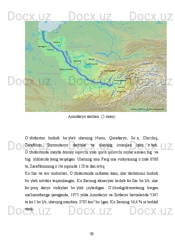 Amudaryo xaritasi  (2-rasm)
O`zbekiston   hududi   bo`ylab   ularning   Norin,   Qoradaryo,   So`x,   Chirchiq,
Zarafshon,   Surxondaryo   daryolar   va   ularning   irmoqlari   ham   o`tadi.
O`zbekistonda mayda doimiy oquvchi yoki qurib qoluvchi soylar asosan tog` va
tog` oldilarida keng tarqalgan. Ularning soni Farg`ona vodiysining o`zida 6500
ta, Zarafshonning o`rta oqimida 120 ta dan ortiq. 
Ko`llar   va   suv   omborlari,   O`zbekistonda   nisbatan   kam,   ular   davlatimiz   hududi
bo`ylab   notekis   taqsimlangan.   Ko`llarning   aksariyati   kichik   ko`llar   bo`lib,   ular
ko`proq   daryo   vodiylari   bo`ylab   joylashgan.   O`zboshgidrometning   bergan
ma'lumotlariga qaraganda, 1975 yilda Amudaryo va Sirdaryo havzalarida 5367
ta ko`l bo`lib, ularning maydoni 3705 km 2
 bo`lgan. Ko`llarning 56,6 % ni tashkil
etadi. 
30