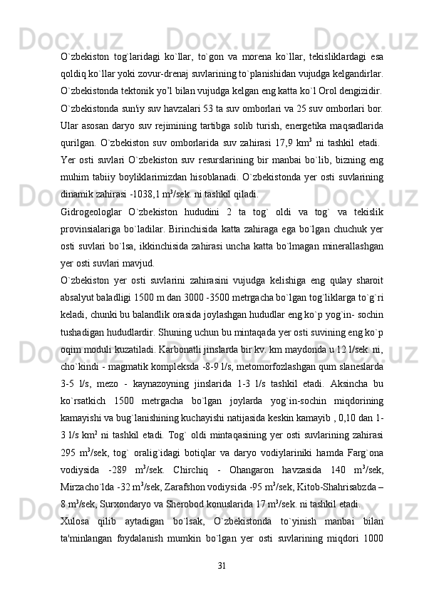 O`zbekiston   tog`laridagi   ko`llar,   to`gon   va   morena   ko`llar,   tekisliklardagi   esa
qoldiq ko`llar yoki zovur-drenaj suvlarining to`planishidan vujudga kelgandirlar.
O`zbekistonda tektonik yo’l bilan vujudga kelgan eng katta ko`l Orol dengizidir.
O`zbekistonda sun'iy suv havzalari 53 ta suv omborlari va 25 suv omborlari bor.
Ular asosan daryo suv rejimining tartibga solib turish, energetika maqsadlarida
qurilgan.   O`zbekiston   suv   omborlarida   suv   zahirasi   17,9   km 3
  ni   tashkil   etadi.  
Yer   osti   suvlari   O`zbekiston   suv   resurslarining   bir   manbai   bo`lib,   bizning   eng
muhim   tabiiy  boyliklarimizdan   hisoblanadi.   O`zbekistonda   yer   osti   suvlarining
dinamik zahirasi -1038,1 m 3
/sek. ni tashkil qiladi. 
Gidrogeologlar   O`zbekiston   hududini   2   ta   tog`   oldi   va   tog`   va   tekislik
provinsialariga   bo`ladilar.   Birinchisida   katta   zahiraga   ega   bo`lgan   chuchuk   yer
osti  suvlari  bo`lsa, ikkinchisida  zahirasi  uncha  katta bo`lmagan  minerallashgan
yer osti suvlari mavjud. 
O`zbekiston   yer   osti   suvlarini   zahirasini   vujudga   kelishiga   eng   qulay   sharoit
absalyut baladligi 1500 m dan 3000 -3500 metrgacha bo`lgan tog`liklarga to`g`ri
keladi, chunki bu balandlik orasida joylashgan hududlar eng ko`p yog`in- sochin
tushadigan hududlardir. Shuning uchun bu mintaqada yer osti suvining eng ko`p
oqim moduli kuzatiladi. Karbonatli jinslarda bir kv. km maydonda u 12 l/sek. ni,
cho`kindi - magmatik kompleksda -8-9 l/s, metomorfozlashgan qum slaneslarda
3-5   l/s,   mezo   -   kaynazoyning   jinslarida   1-3   l/s   tashkil   etadi.   Aksincha   bu
ko`rsatkich   1500   metrgacha   bo`lgan   joylarda   yog`in-sochin   miqdorining
kamayishi va bug`lanishining kuchayishi natijasida keskin kamayib , 0,10 dan 1-
3 l/s  km 2
  ni   tashkil   etadi. Tog`   oldi  mintaqasining  yer  osti  suvlarining  zahirasi
295   m 3
/sek,   tog`   oralig`idagi   botiqlar   va   daryo   vodiylariniki   hamda   Farg`ona
vodiysida   -289   m 3
/sek.   Chirchiq   -   Ohangaron   havzasida   140   m 3
/sek,
Mirzacho`lda -32 m 3
/sek, Zarafshon vodiysida -95 m 3
/sek, Kitob-Shahrisabzda –
8 m 3
/sek, Surxondaryo va Sherobod konuslarida 17 m 3
/sek. ni tashkil etadi. 
Xulosa   qilib   aytadigan   bo`lsak,   O`zbekistonda   to`yinish   manbai   bilan
ta'minlangan   foydalanish   mumkin   bo`lgan   yer   osti   suvlarining   miqdori   1000
31