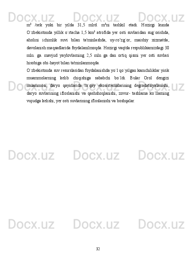 m 3
  /sek   yoki   bir   yilda   31,5   mlrd.   m 3
ni   tashkil   etadi.   Hozirgi   kunda
O`zbekistonda   yillik   o`rtacha   1,5   km 3
  atrofida   yer   osti   suvlaridan   sug`orishda,
aholini   ichimlik   suvi   bilan   ta'minlashda,   uy-ro’zg`or,   maishiy   xizmatda,
davolanish maqsadlarida foydalanilmoqda. Hozirgi vaqtda respublikamizdagi 30
mln.   ga.   mavjud   yaylovlarning   2,5   mln   ga   dan   ortiq   qismi   yer   osti   suvlari
hisobiga obi-hayot bilan ta'minlanmoqda. 
O`zbekistonda suv resurslaridan foydalanishda yo`l qo`yilgan kamchiliklar yirik
muammolarning   kelib   chiqishiga   sababchi   bo`ldi.   Bular   Orol   dengizi
muammosi,   daryo   qayirlarida   to`qay   ekosistemalarining   degradatsiyalanishi,
daryo   suvlarining   ifloslanishi   va   qashshoqlanishi,   zovur-   tashlama   ko`llarning
vujudga kelishi, yer osti suvlarining ifloslanishi va boshqalar. 
32 