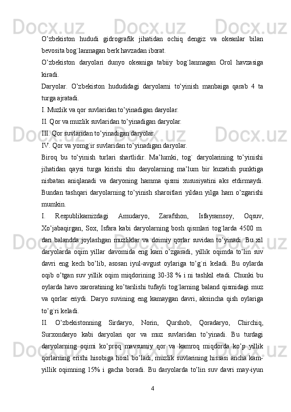 O’zbekiston   hududi   gidrografik   jihatidan   ochiq   dengiz   va   okeanlar   bilan
bevosita bog`lanmagan berk havzadan iborat. 
O’zbekiston   daryolari   dunyo   okeaniga   tabiiy   bog`lanmagan   Orol   havzasiga
kiradi.
Daryolar.   O’zbekiston   hududidagi   daryolarni   to’yinish   manbaiga   qarab   4   ta
turga ajratadi. 
I. Muzlik va qor suvlaridan to’yinadigan daryolar. 
II. Qor va muzlik suvlaridan to’yinadigan daryolar. 
III. Qor suvlaridan to’yinadigan daryolar.
IV. Qor va yomg`ir suvlaridan to’yinadigan daryolar. 
Biroq   bu   to’yinish   turlari   shartlidir.   Ma’lumki,   tog`   daryolarining   to’yinishi
jihatidan   qaysi   turga   kirishi   shu   daryolarning   ma’lum   bir   kuzatish   punktiga
nisbatan   aniqlanadi   va   daryoning   hamma   qismi   xususiyatini   aks   etdirmaydi.
Bundan   tashqari   daryolarning   to’yinish   sharoitlari   yildan   yilga   ham   o’zgarishi
mumkin.
I.   Respublikamizdagi   Amudaryo,   Zarafshon,   Isfayramsoy,   Oqsuv,
Xo’jabaqirgan,   Sox,   Isfara   kabi   daryolarning   bosh   qismlari   tog`larda   4500   m.
dan   balandda   joylashgan   muzliklar   va   doimiy   qorlar   suvidan   to’yinadi.   Bu   xil
daryolarda   oqim   yillar   davomida   eng   kam   o’zgaradi,   yillik   oqimda   to’lin   suv
davri   eng   kech   bo’lib,   asosan   iyul-avgust   oylariga   to’g`ri   keladi.   Bu   oylarda
oqib o’tgan suv yillik oqim  miqdorining 30-38 % i ni  tashkil  etadi. Chunki  bu
oylarda havo xaroratining ko’tarilishi tufayli tog`larning baland qismidagi  muz
va   qorlar   eriydi.   Daryo   suvining   eng   kamaygan   davri,   aksincha   qish   oylariga
to’g`ri keladi. 
II.   O’zbekistonning   Sirdaryo,   Norin,   Qurshob,   Qoradaryo,   Chirchiq,
Surxondaryo   kabi   daryolari   qor   va   muz   suvlaridan   to’yinadi.   Bu   turdagi
daryolarning   oqimi   ko’proq   mavsumiy   qor   va   kamroq   miqdorda   ko’p   yillik
qorlarning  erishi   hisobiga   hosil   bo’ladi,   muzlik  suvlarining   hissasi   ancha   kam-
yillik   oqimning   15%   i   gacha   boradi.   Bu   daryolarda   to’lin   suv   davri   may-iyun
4 