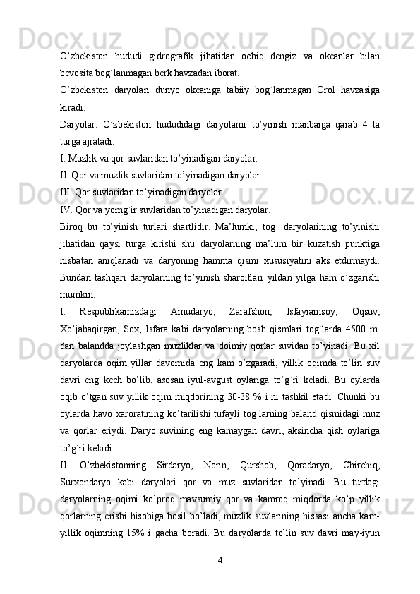 O’zbekiston   hududi   gidrografik   jihatidan   ochiq   dengiz   va   okeanlar   bilan
bevosita bog`lanmagan berk havzadan iborat. 
O’zbekiston   daryolari   dunyo   okeaniga   tabiiy   bog`lanmagan   Orol   havzasiga
kiradi.
Daryolar.   O’zbekiston   hududidagi   daryolarni   to’yinish   manbaiga   qarab   4   ta
turga ajratadi. 
I. Muzlik va qor suvlaridan to’yinadigan daryolar. 
II. Qor va muzlik suvlaridan to’yinadigan daryolar. 
III. Qor suvlaridan to’yinadigan daryolar.
IV. Qor va yomg`ir suvlaridan to’yinadigan daryolar. 
Biroq   bu   to’yinish   turlari   shartlidir.   Ma’lumki,   tog`   daryolarining   to’yinishi
jihatidan   qaysi   turga   kirishi   shu   daryolarning   ma’lum   bir   kuzatish   punktiga
nisbatan   aniqlanadi   va   daryoning   hamma   qismi   xususiyatini   aks   etdirmaydi.
Bundan   tashqari   daryolarning   to’yinish   sharoitlari   yildan   yilga   ham   o’zgarishi
mumkin.
I.   Respublikamizdagi   Amudaryo,   Zarafshon,   Isfayramsoy,   Oqsuv,
Xo’jabaqirgan,   Sox,   Isfara   kabi   daryolarning   bosh   qismlari   tog`larda   4500   m.
dan   balandda   joylashgan   muzliklar   va   doimiy   qorlar   suvidan   to’yinadi.   Bu   xil
daryolarda   oqim   yillar   davomida   eng   kam   o’zgaradi,   yillik   oqimda   to’lin   suv
davri   eng   kech   bo’lib,   asosan   iyul-avgust   oylariga   to’g`ri   keladi.   Bu   oylarda
oqib o’tgan suv yillik oqim  miqdorining 30-38 % i ni  tashkil  etadi. Chunki  bu
oylarda havo xaroratining ko’tarilishi tufayli tog`larning baland qismidagi  muz
va   qorlar   eriydi.   Daryo   suvining   eng   kamaygan   davri,   aksincha   qish   oylariga
to’g`ri keladi. 
II.   O’zbekistonning   Sirdaryo,   Norin,   Qurshob,   Qoradaryo,   Chirchiq,
Surxondaryo   kabi   daryolari   qor   va   muz   suvlaridan   to’yinadi.   Bu   turdagi
daryolarning   oqimi   ko’proq   mavsumiy   qor   va   kamroq   miqdorda   ko’p   yillik
qorlarning  erishi   hisobiga   hosil   bo’ladi,   muzlik  suvlarining   hissasi   ancha   kam-
yillik   oqimning   15%   i   gacha   boradi.   Bu   daryolarda   to’lin   suv   davri   may-iyun
4