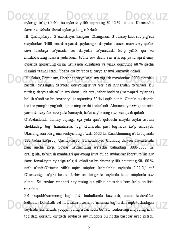 oylariga   to’g`ri  kelib,  bu  oylarda  yillik  oqimning  30-40  %   i  o’tadi.  Kamsuvlik
davri esa dekabr-fevral oylariga to’g`ri keladi.
III. Qashqadaryo, G`uzordaryo, Sangzor, Ohangaron, G`ovasoy kabi suv yig`ish
maydonlari   3400   metrdan   pastda   joylashgan   daryolar   asosan   mavsumiy   qorlar
suvi   hisobiga   to’yinadi.   Bu   daryolar   to’yinishida   ko’p   yillik   qor   va
muzliklarning   hissasi   juda   kam,   to’lin   suv   davri   esa   ertaroq,   ya’ni   aprel-may
oylarida   qorlarning   erishi   natijasida   kuzatiladi   va   yillik   oqimning   60   %   gacha
qismini tashkil etadi. Yozda esa bu tipdagi daryolar suvi kamayib qoladi. 
IV. Kalas, Zominsuv, Sheroboddaryo kabi suv yig`ish maydonlari 2000 metrdan
pastda   joylashgan   daryolar   qor-yomg`ir   va   yer   osti   suvlaridan   to’yinadi.   Bu
turdagi daryolarda to’lin suv davri juda erta, bahor boshida (mart-aprel oylarida)
bo’lib o’tadi va bu davrda yillik oqimning 80 % i oqib o’tadi. Chunki bu davrda
tez-tez yomg`ir yog`adi, qorlarning erishi tezlashadi. Aksincha yozning ikkinchi
yarmida daryolar suvi juda kamayib, ba’zi soylarning suvi esa qurib qoladi.
O’zbekistonda   doimiy   oqimga   ega   yoki   qurib   qoluvchi   mayda   soylar   asosan
chekkadagi   tog`   tizmalarida,   tog`   oldilarida,   past   tog`larda   ko’p   uchraydi.
Ularning soni Farg`ona vodiysining o’zida 6500 ta, Zarafshonning o’rta oqimida
120   tadan   ko’proq,   Qashqadaryo,   Surxondaryo,   Chirchiq   daryosi   havzalarida
ham   ancha   ko’p.   Soylar   havzasining   o’rtacha   balandligi   1000-2000   m.
oralig`ida, to’yinish manbalari qor-yomg`ir va buloq suvlaridan iborat, to’lin suv
davri fevral-iyun oylariga to’g`ri keladi va bu davrda yillik oqimning 50-100 %
oqib   o’tadi.O’rtacha   yillik   oqim   miqdori   ko’pchilik   soylarda   0,02-0,1   m 3
G`sekundga   to’g`ri   keladi.   Lekin   sel   kelganda   soylarda   katta   miqdorda   suv
o’tadi.   Sel   suvlari   miqdori   soylarning   bir   yillik   oqimidan   ham   ko’p   bo’lishi
mumkin. 
Sel   respublikamizning   tog`   oldi   hududlarida   kuzatilib,   ancha   tashvishlar
keltiradi. Dahshatli  sel  hodisalari asosan, o’rmonsiz tog`lardan oqib tushadigan
soylarda jala tarzida yoqqan yomg`irdan sodir bo’ladi. Bahordagi iliq yomg`irlar
tog`dagi   qorlarni   eritgach   soylarda   suv   miqdori   bir   necha   barobar   ortib   ketadi.
5