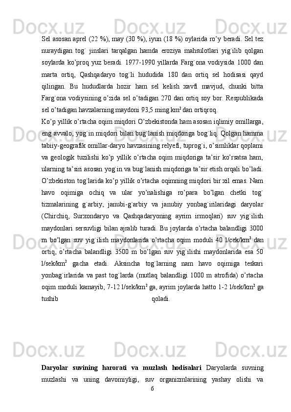 Sel asosan aprel (22 %), may (30 %), iyun (18 %) oylarida ro’y beradi. Sel tez
nuraydigan   tog`   jinslari   tarqalgan   hamda   eroziya   mahsulotlari   yig`ilib   qolgan
soylarda   ko’proq   yuz   beradi.   1977-1990   yillarda   Farg`ona   vodiysida   1000   dan
marta   ortiq,   Qashqadaryo   tog`li   hududida   180   dan   ortiq   sel   hodisasi   qayd
qilingan.   Bu   hududlarda   hozir   ham   sel   kelish   xavfi   mavjud,   chunki   bitta
Farg`ona vodiysining o’zida sel  o’tadigan 270 dan ortiq soy bor. Respublikada
sel o’tadigan havzalarning maydoni 93,5 ming km 2 
dan ortiqroq.
Ko’p yillik o’rtacha oqim miqdori O’zbekistonda ham asosan iqlimiy omillarga,
eng avvalo, yog`in miqdori bilan bug`lanish miqdoriga bog`liq. Qolgan hamma
tabiiy-geografik omillar-daryo havzasining relyefi, tuprog`i, o’simliklar qoplami
va   geologik   tuzilishi   ko’p   yillik   o’rtacha   oqim   miqdoriga   ta’sir   ko’rsatsa   ham,
ularning ta’siri asosan yog`in va bug`lanish miqdoriga ta’sir etish orqali bo’ladi.
O’zbekiston tog`larida ko’p yillik o’rtacha oqimning miqdori bir xil emas. Nam
havo   oqimiga   ochiq   va   ular   yo’nalishiga   ro’para   bo’lgan   chetki   tog`
tizmalarining   g`arbiy,   janubi-g`arbiy   va   janubiy   yonbag`irilaridagi   daryolar
(Chirchiq,   Surxondaryo   va   Qashqadaryoning   ayrim   irmoqlari)   suv   yig`ilish
maydonlari  sersuvligi  bilan ajralib turadi. Bu joylarda o’rtacha balandligi 3000
m   bo’lgan   suv   yig`ilish   maydonlarida   o’rtacha   oqim   moduli   40   l/cek/km 2  
dan
ortiq,   o’rtacha   balandligi   3500   m   bo’lgan   suv   yig`ilishi   maydonlarida   esa   50
l/sek/km 2
  gacha   etadi.   Aksincha   tog`larning   nam   havo   oqimiga   teskari
yonbag`irlarida   va   past   tog`larda   (mutlaq   balandligi   1000   m   atrofida)   o’rtacha
oqim moduli kamayib, 7-12 l/sek/km 2  
ga, ayrim joylarda hatto 1-2 l/sek/km 2  
ga
tushib   qoladi.  
Daryolar   suvining   harorati   va   muzlash   hodisalari   Daryolarda   suvning
muzlashi   va   uning   davomiyligi,   suv   organizmlarining   yashay   olishi   va
6 