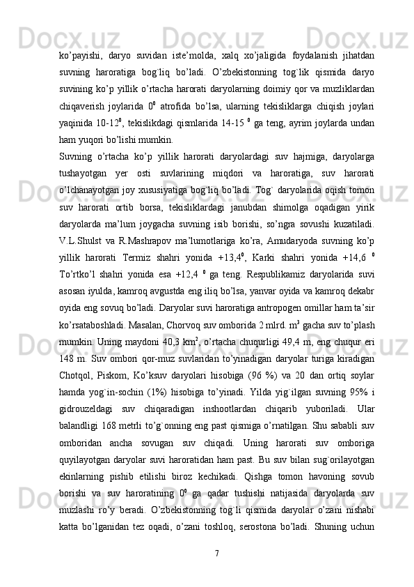 ko’payishi,   daryo   suvidan   iste’molda,   xalq   xo’jaligida   foydalanish   jihatdan
suvning   haroratiga   bog`liq   bo’ladi.   O’zbekistonning   tog`lik   qismida   daryo
suvining ko’p yillik o’rtacha harorati  daryolarning doimiy qor  va muzliklardan
chiqaverish   joylarida   0 0
  atrofida   bo’lsa,   ularning   tekisliklarga   chiqish   joylari
yaqinida  10-12 0
,  tekislikdagi  qismlarida  14-15   0
  ga  teng,  ayrim   joylarda  undan
ham yuqori bo’lishi mumkin. 
Suvning   o’rtacha   ko’p   yillik   harorati   daryolardagi   suv   hajmiga,   daryolarga
tushayotgan   yer   osti   suvlarining   miqdori   va   haroratiga,   suv   harorati
o’lchanayotgan joy xususiyatiga bog`liq bo’ladi. Tog` daryolarida oqish tomon
suv   harorati   ortib   borsa,   tekisliklardagi   janubdan   shimolga   oqadigan   yirik
daryolarda   ma’lum   joygacha   suvning   isib   borishi,   so’ngra   sovushi   kuzatiladi.
V.L.Shulst   va   R.Mashrapov   ma’lumotlariga   ko’ra,   Amudaryoda   suvning   ko’p
yillik   harorati   Termiz   shahri   yonida   +13,4 0
,   Karki   shahri   yonida   +14,6   0
To’rtko’l   shahri   yonida   esa   +12,4   0  
ga   teng.   Respublikamiz   daryolarida   suvi
asosan iyulda, kamroq avgustda eng iliq bo’lsa, yanvar oyida va kamroq dekabr
oyida eng sovuq bo’ladi. Daryolar suvi haroratiga antropogen omillar ham ta’sir
ko’rsataboshladi. Masalan, Chorvoq suv omborida 2 mlrd. m 3
 gacha suv to’plash
mumkin. Uning maydoni 40,3 km 2
, o’rtacha chuqurligi 49,4 m, eng chuqur eri
148   m.   Suv   ombori   qor-muz   suvlaridan   to’yinadigan   daryolar   turiga   kiradigan
Chotqol,   Piskom,   Ko’ksuv   daryolari   hisobiga   (96   %)   va   20   dan   ortiq   soylar
hamda   yog`in-sochin   (1%)   hisobiga   to’yinadi.   Yilda   yig`ilgan   suvning   95%   i
gidrouzeldagi   suv   chiqaradigan   inshootlardan   chiqarib   yuboriladi.   Ular
balandligi 168 metrli to’g`onning eng past qismiga o’rnatilgan. Shu sababli suv
omboridan   ancha   sovugan   suv   chiqadi.   Uning   harorati   suv   omboriga
quyilayotgan daryolar  suvi  haroratidan ham   past.  Bu  suv  bilan sug`orilayotgan
ekinlarning   pishib   etilishi   biroz   kechikadi.   Qishga   tomon   havoning   sovub
borishi   va   suv   haroratining   0 0  
ga   qadar   tushishi   natijasida   daryolarda   suv
muzlashi   ro’y   beradi.   O’zbekistonning   tog`li   qismida   daryolar   o’zani   nishabi
katta   bo’lganidan   tez   oqadi,   o’zani   toshloq,   serostona   bo’ladi.   Shuning   uchun
7 