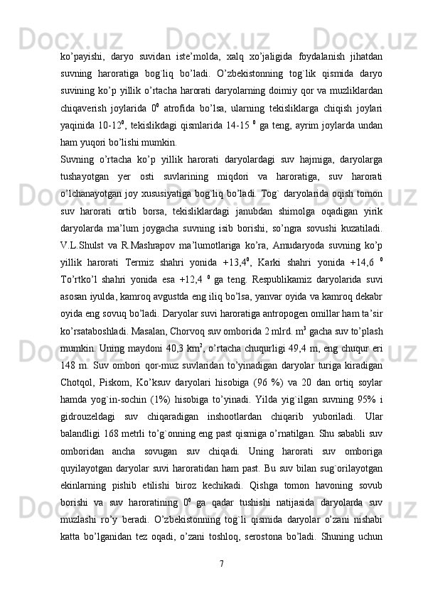 ko’payishi,   daryo   suvidan   iste’molda,   xalq   xo’jaligida   foydalanish   jihatdan
suvning   haroratiga   bog`liq   bo’ladi.   O’zbekistonning   tog`lik   qismida   daryo
suvining ko’p yillik o’rtacha harorati  daryolarning doimiy qor  va muzliklardan
chiqaverish   joylarida   0 0
  atrofida   bo’lsa,   ularning   tekisliklarga   chiqish   joylari
yaqinida  10-12 0
,  tekislikdagi  qismlarida  14-15   0
  ga  teng,  ayrim   joylarda  undan
ham yuqori bo’lishi mumkin. 
Suvning   o’rtacha   ko’p   yillik   harorati   daryolardagi   suv   hajmiga,   daryolarga
tushayotgan   yer   osti   suvlarining   miqdori   va   haroratiga,   suv   harorati
o’lchanayotgan joy xususiyatiga bog`liq bo’ladi. Tog` daryolarida oqish tomon
suv   harorati   ortib   borsa,   tekisliklardagi   janubdan   shimolga   oqadigan   yirik
daryolarda   ma’lum   joygacha   suvning   isib   borishi,   so’ngra   sovushi   kuzatiladi.
V.L.Shulst   va   R.Mashrapov   ma’lumotlariga   ko’ra,   Amudaryoda   suvning   ko’p
yillik   harorati   Termiz   shahri   yonida   +13,4 0
,   Karki   shahri   yonida   +14,6   0
To’rtko’l   shahri   yonida   esa   +12,4   0  
ga   teng.   Respublikamiz   daryolarida   suvi
asosan iyulda, kamroq avgustda eng iliq bo’lsa, yanvar oyida va kamroq dekabr
oyida eng sovuq bo’ladi. Daryolar suvi haroratiga antropogen omillar ham ta’sir
ko’rsataboshladi. Masalan, Chorvoq suv omborida 2 mlrd. m 3
 gacha suv to’plash
mumkin. Uning maydoni 40,3 km 2
, o’rtacha chuqurligi 49,4 m, eng chuqur eri
148   m.   Suv   ombori   qor-muz   suvlaridan   to’yinadigan   daryolar   turiga   kiradigan
Chotqol,   Piskom,   Ko’ksuv   daryolari   hisobiga   (96   %)   va   20   dan   ortiq   soylar
hamda   yog`in-sochin   (1%)   hisobiga   to’yinadi.   Yilda   yig`ilgan   suvning   95%   i
gidrouzeldagi   suv   chiqaradigan   inshootlardan   chiqarib   yuboriladi.   Ular
balandligi 168 metrli to’g`onning eng past qismiga o’rnatilgan. Shu sababli suv
omboridan   ancha   sovugan   suv   chiqadi.   Uning   harorati   suv   omboriga
quyilayotgan daryolar  suvi  haroratidan ham   past.  Bu  suv  bilan sug`orilayotgan
ekinlarning   pishib   etilishi   biroz   kechikadi.   Qishga   tomon   havoning   sovub
borishi   va   suv   haroratining   0 0  
ga   qadar   tushishi   natijasida   daryolarda   suv
muzlashi   ro’y   beradi.   O’zbekistonning   tog`li   qismida   daryolar   o’zani   nishabi
katta   bo’lganidan   tez   oqadi,   o’zani   toshloq,   serostona   bo’ladi.   Shuning   uchun
7
